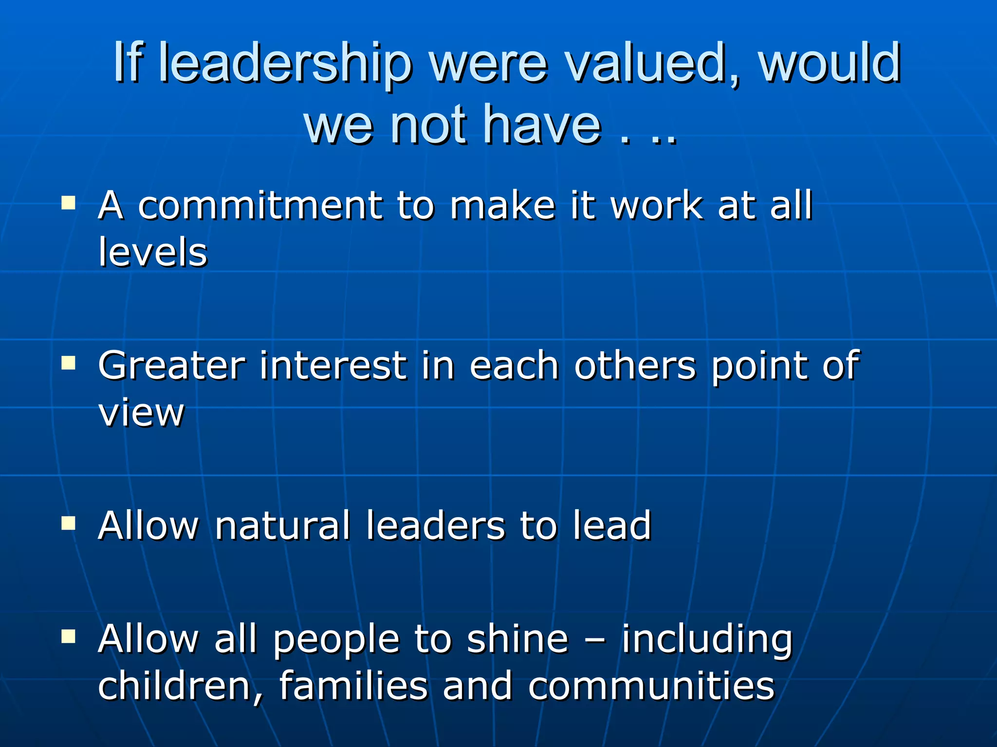 If leadership were valued, would
             we not have . ..
   A commitment to make it work at all
    levels

   Greater interest in each others point of
    view

   Allow natural leaders to lead

   Allow all people to shine – including
    children, families and communities
 