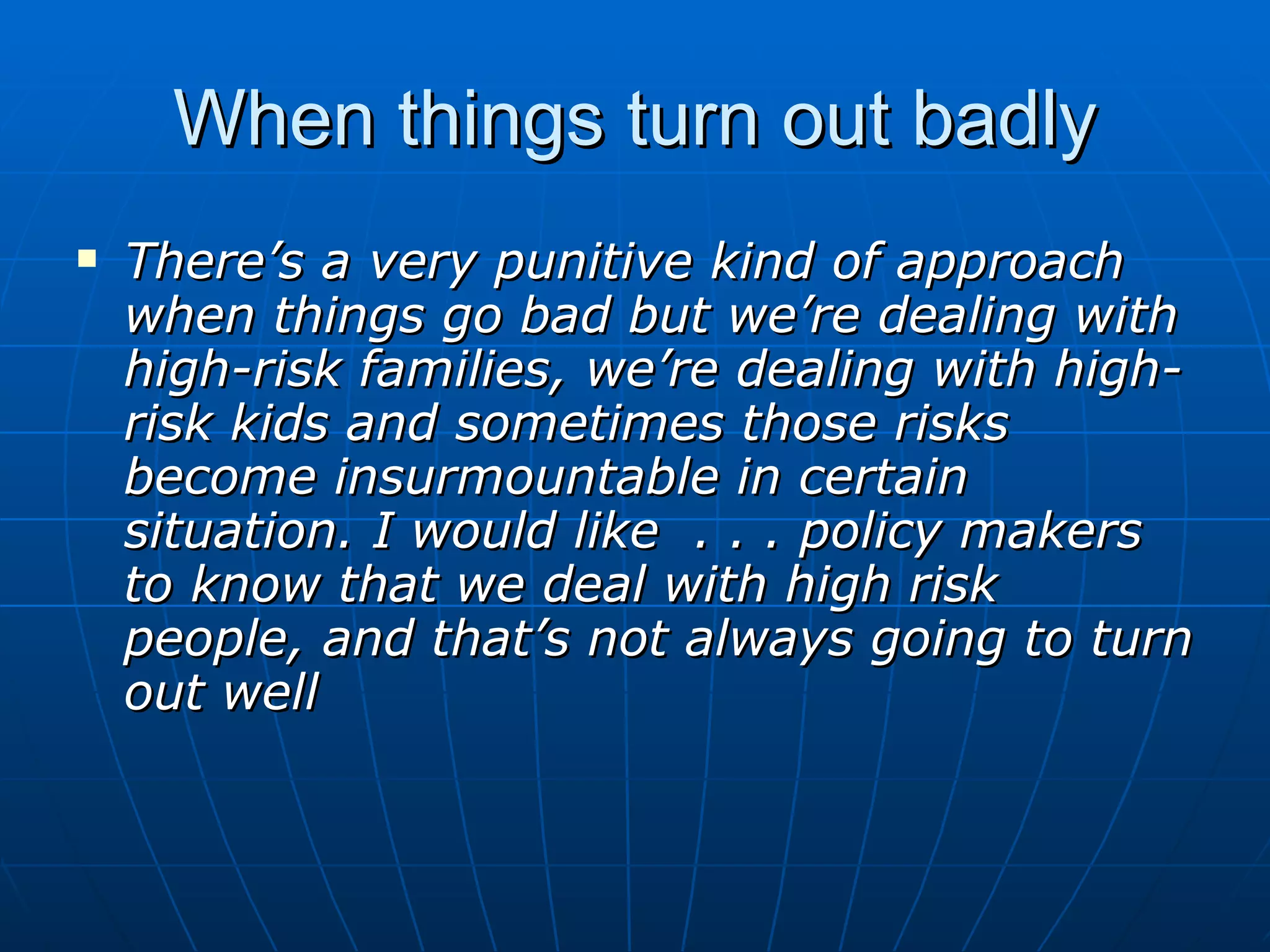 When things turn out badly
   There’s a very punitive kind of approach
    when things go bad but we’re dealing with
    high-risk families, we’re dealing with high-
    risk kids and sometimes those risks
    become insurmountable in certain
    situation. I would like . . . policy makers
    to know that we deal with high risk
    people, and that’s not always going to turn
    out well
 