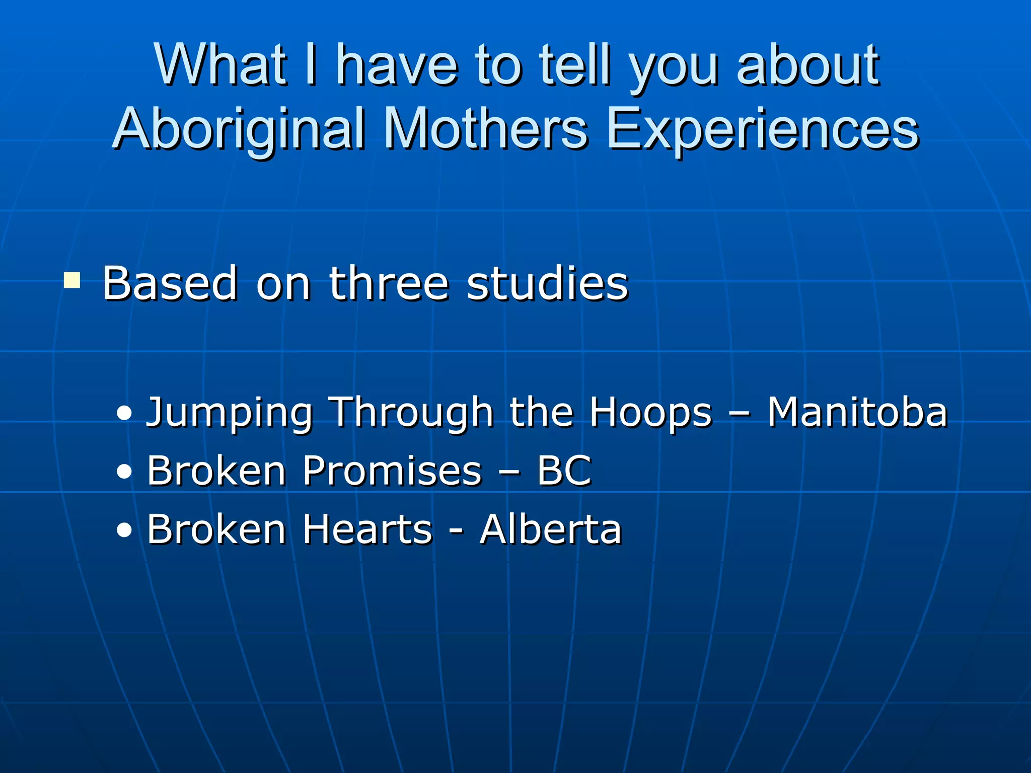 What I have to tell you about
    Aboriginal Mothers Experiences

   Based on three studies

    • Jumping Through the Hoops – Manitoba
    • Broken Promises – BC
    • Broken Hearts - Alberta
 