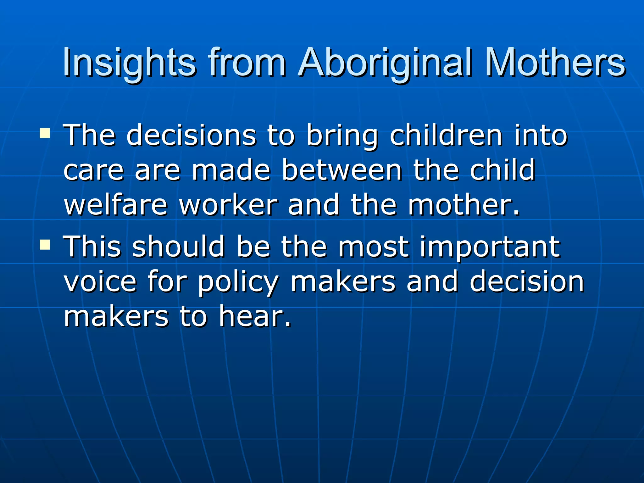 Insights from Aboriginal Mothers
   The decisions to bring children into
    care are made between the child
    welfare worker and the mother.
   This should be the most important
    voice for policy makers and decision
    makers to hear.
 
