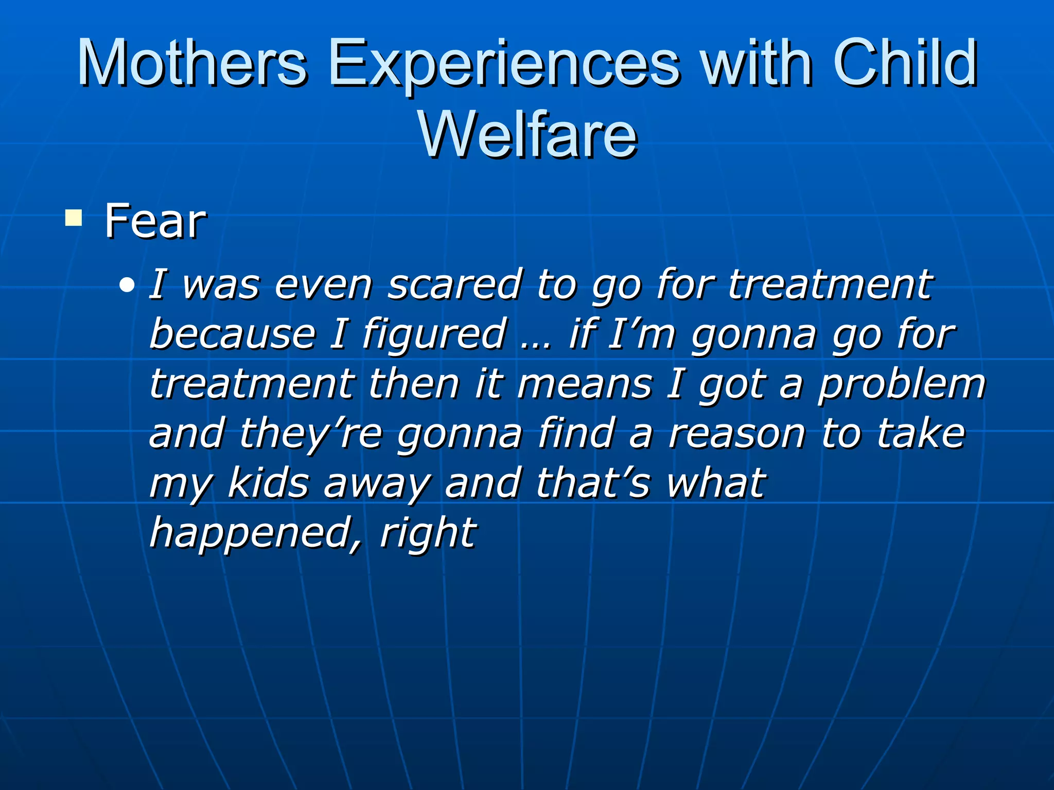 Mothers Experiences with Child
          Welfare
   Fear
    • I was even scared to go for treatment
      because I figured … if I’m gonna go for
      treatment then it means I got a problem
      and they’re gonna find a reason to take
      my kids away and that’s what
      happened, right
 
