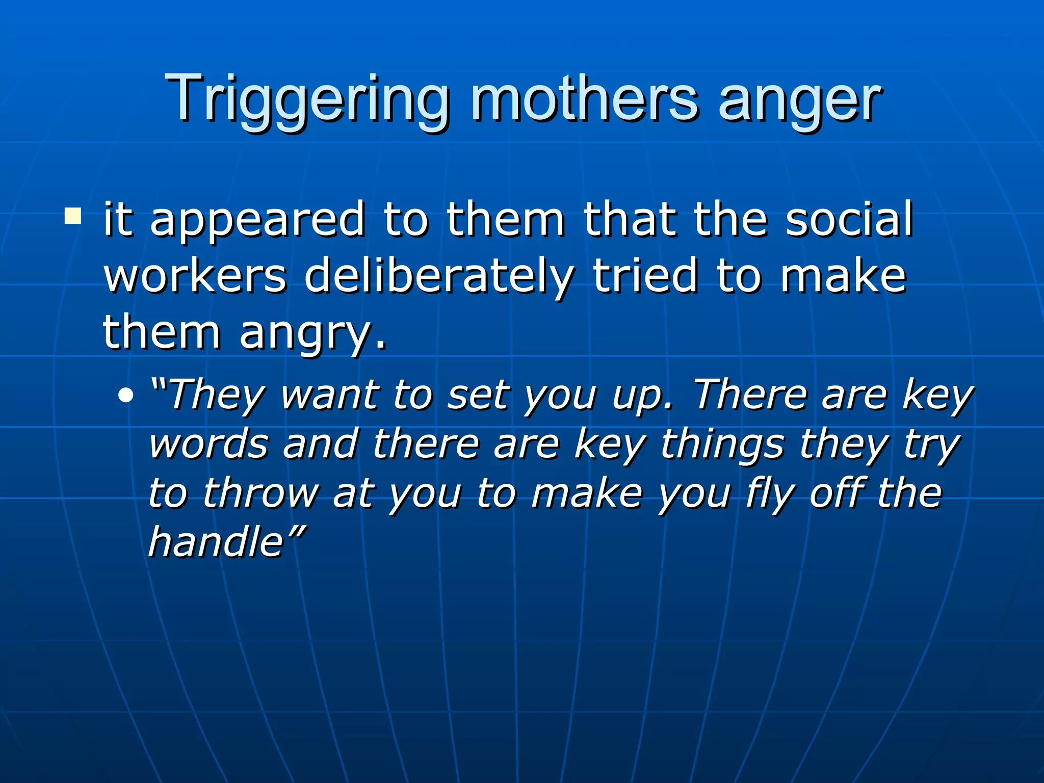 Triggering mothers anger
   it appeared to them that the social
    workers deliberately tried to make
    them angry.
    • “They want to set you up. There are key
      words and there are key things they try
      to throw at you to make you fly off the
      handle”
 
