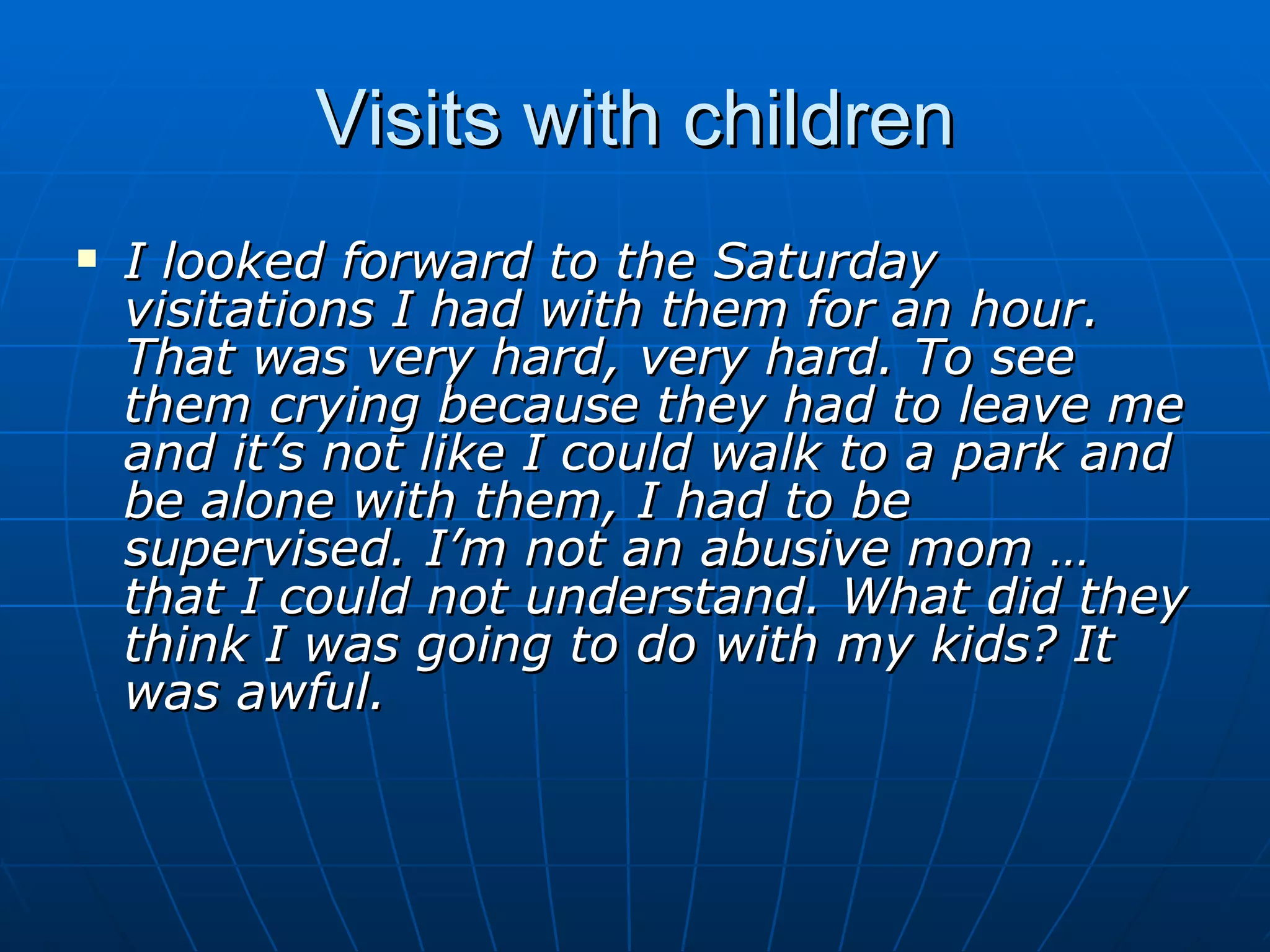 Visits with children
   I looked forward to the Saturday
    visitations I had with them for an hour.
    That was very hard, very hard. To see
    them crying because they had to leave me
    and it’s not like I could walk to a park and
    be alone with them, I had to be
    supervised. I’m not an abusive mom …
    that I could not understand. What did they
    think I was going to do with my kids? It
    was awful.
 