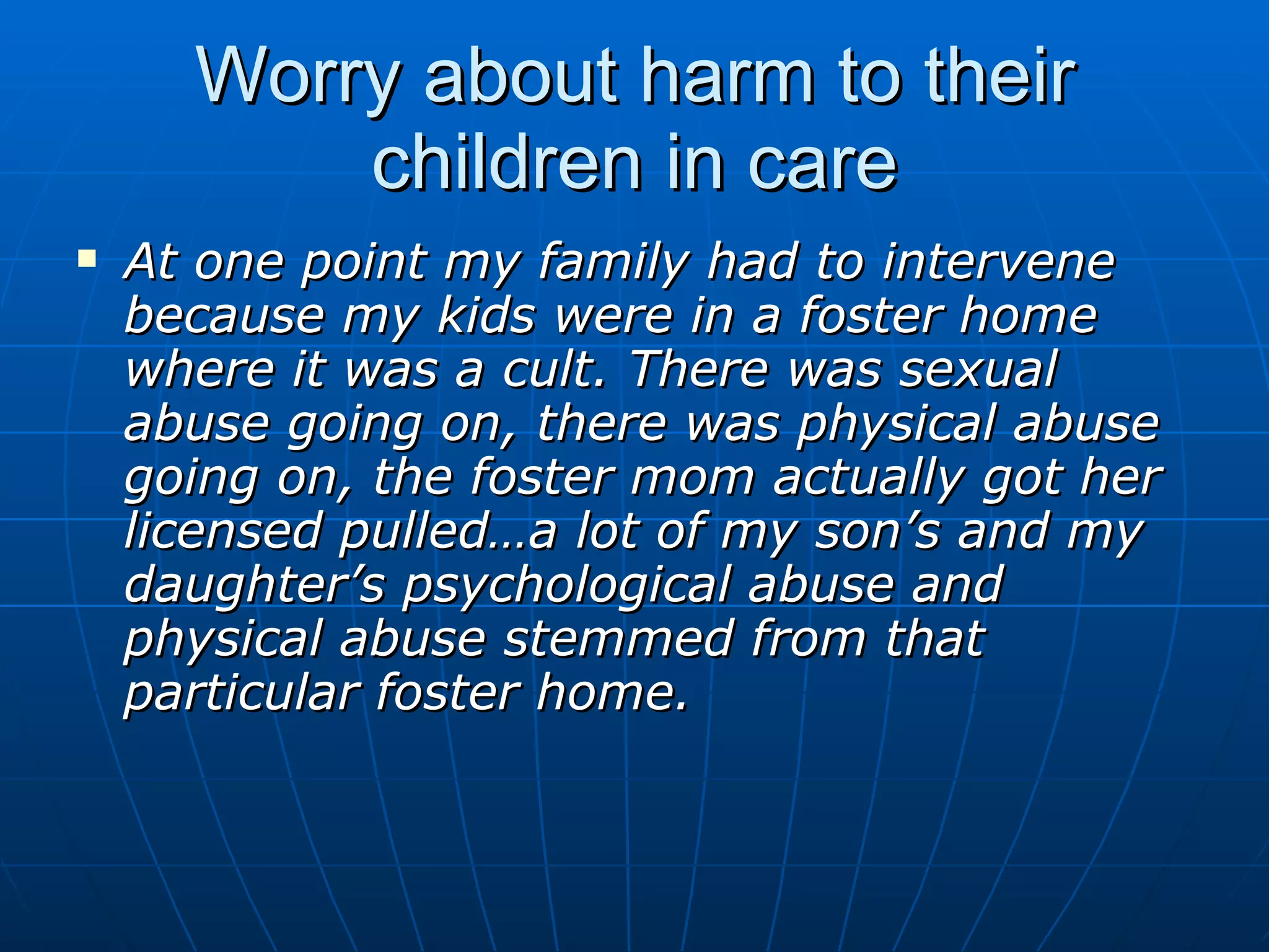 Worry about harm to their
          children in care
   At one point my family had to intervene
    because my kids were in a foster home
    where it was a cult. There was sexual
    abuse going on, there was physical abuse
    going on, the foster mom actually got her
    licensed pulled…a lot of my son’s and my
    daughter’s psychological abuse and
    physical abuse stemmed from that
    particular foster home.
 