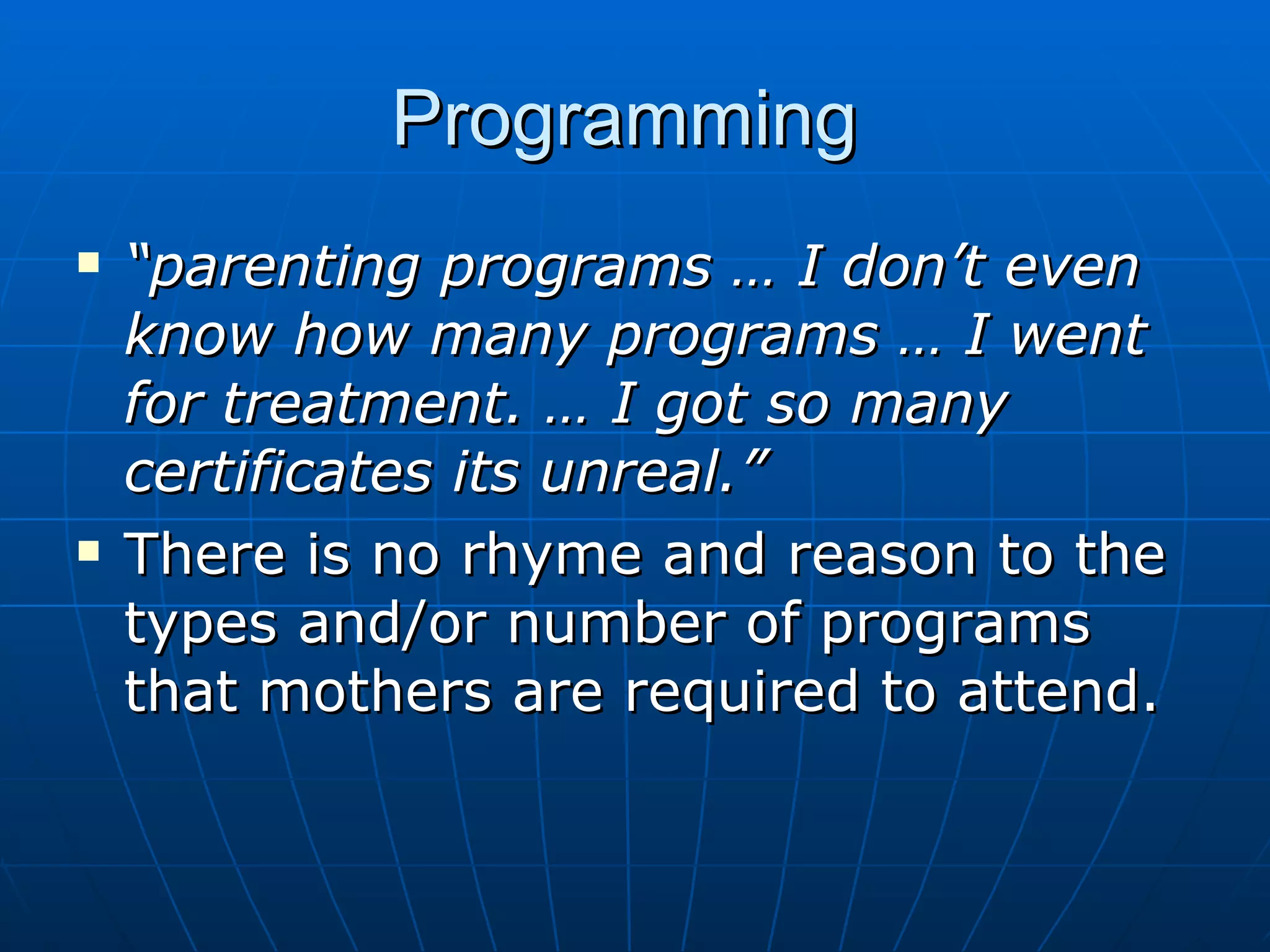 Programming
   “parenting programs … I don’t even
    know how many programs … I went
    for treatment. … I got so many
    certificates its unreal.”
   There is no rhyme and reason to the
    types and/or number of programs
    that mothers are required to attend.
 