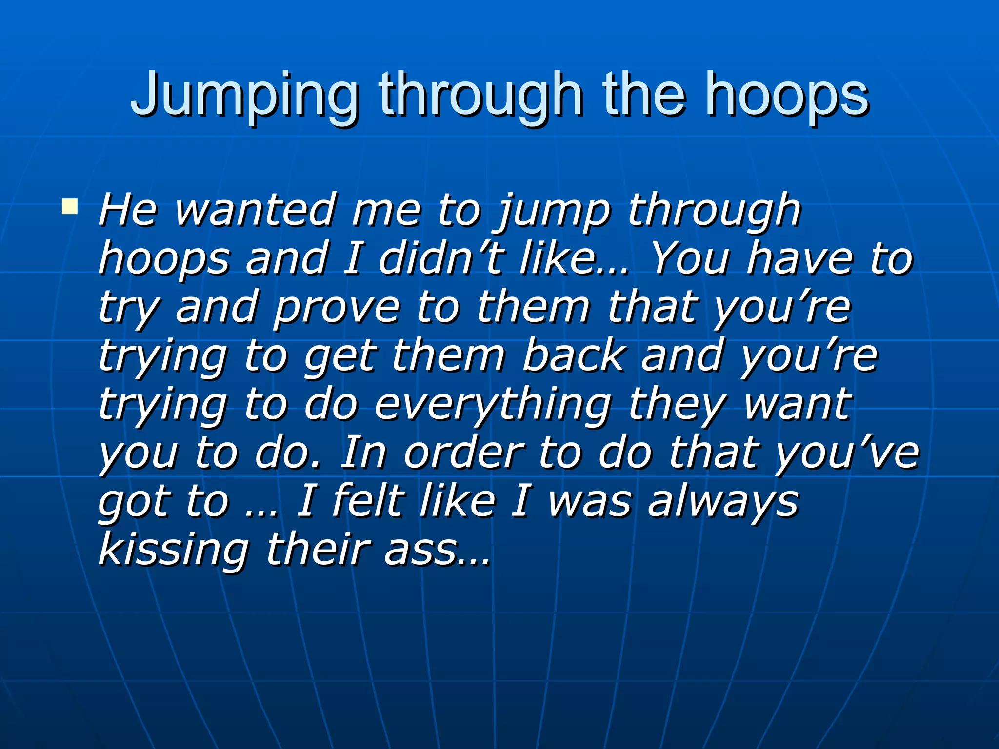 Jumping through the hoops
   He wanted me to jump through
    hoops and I didn’t like… You have to
    try and prove to them that you’re
    trying to get them back and you’re
    trying to do everything they want
    you to do. In order to do that you’ve
    got to … I felt like I was always
    kissing their ass…
 