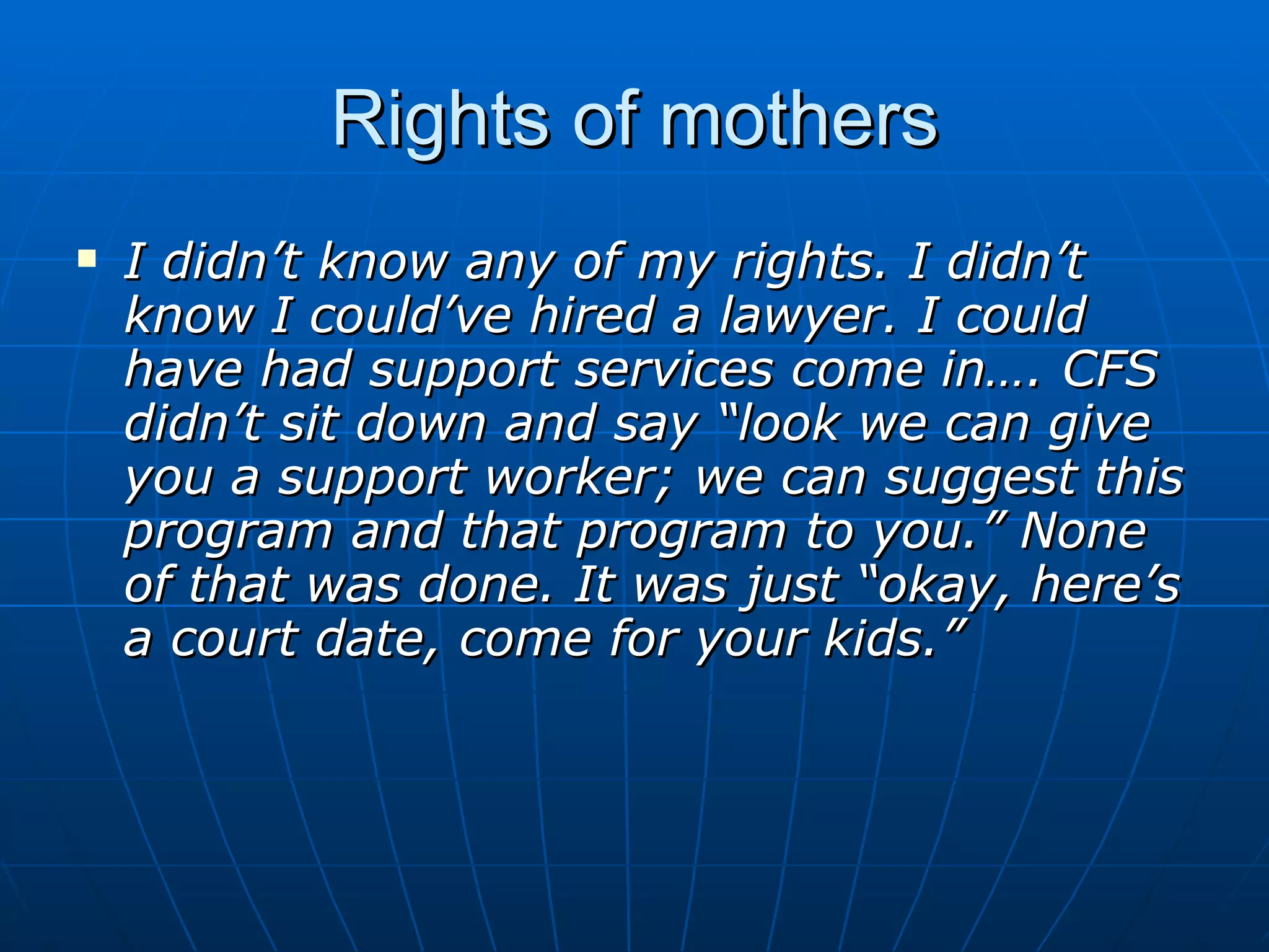 Rights of mothers
   I didn’t know any of my rights. I didn’t
    know I could’ve hired a lawyer. I could
    have had support services come in…. CFS
    didn’t sit down and say “look we can give
    you a support worker; we can suggest this
    program and that program to you.” None
    of that was done. It was just “okay, here’s
    a court date, come for your kids.”
 