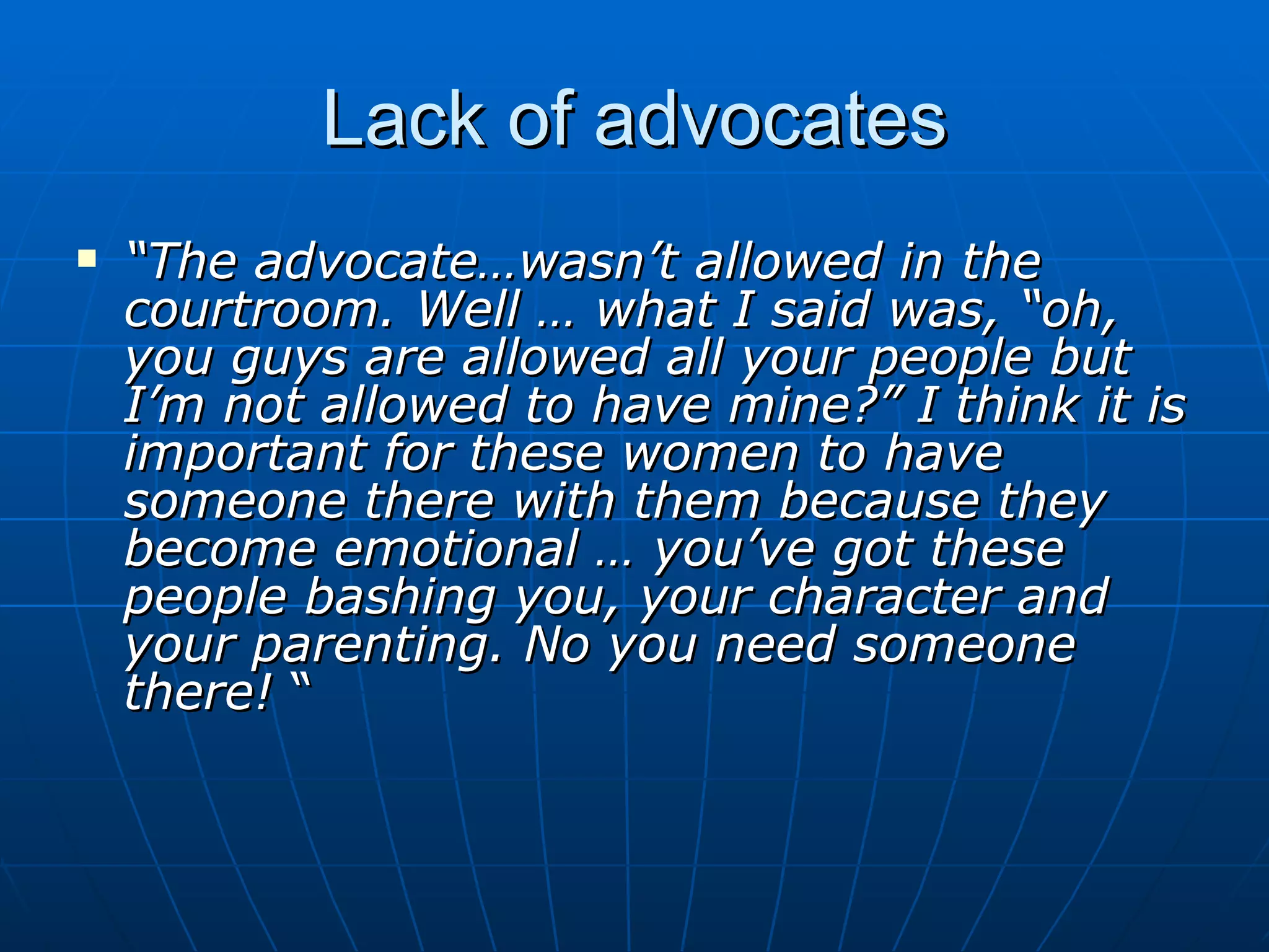 Lack of advocates
   “The advocate…wasn’t allowed in the
    courtroom. Well … what I said was, “oh,
    you guys are allowed all your people but
    I’m not allowed to have mine?” I think it is
    important for these women to have
    someone there with them because they
    become emotional … you’ve got these
    people bashing you, your character and
    your parenting. No you need someone
    there! “
 