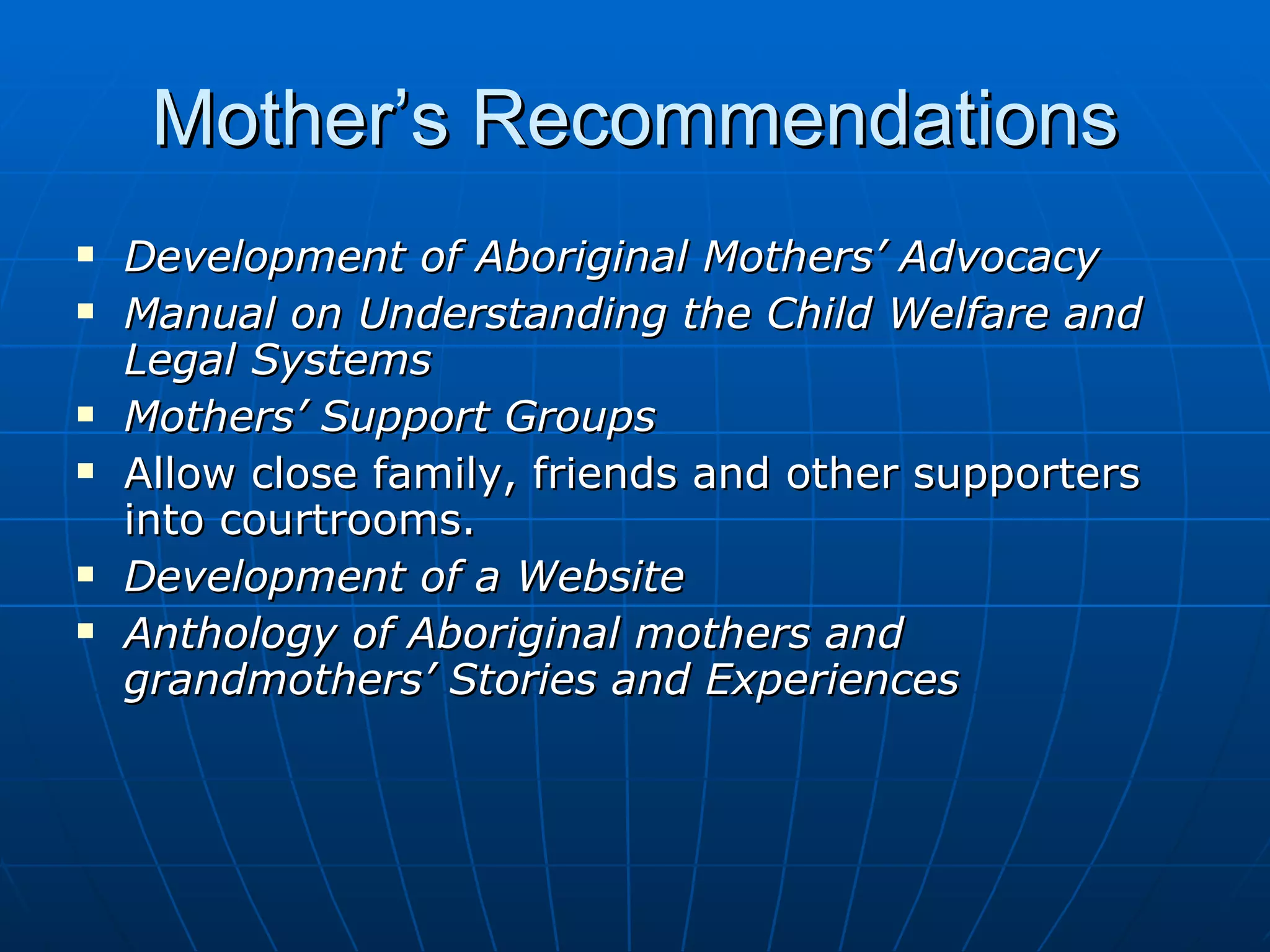 Mother’s Recommendations
   Development of Aboriginal Mothers’ Advocacy
   Manual on Understanding the Child Welfare and
    Legal Systems
   Mothers’ Support Groups
   Allow close family, friends and other supporters
    into courtrooms.
   Development of a Website
   Anthology of Aboriginal mothers and
    grandmothers’ Stories and Experiences
 
