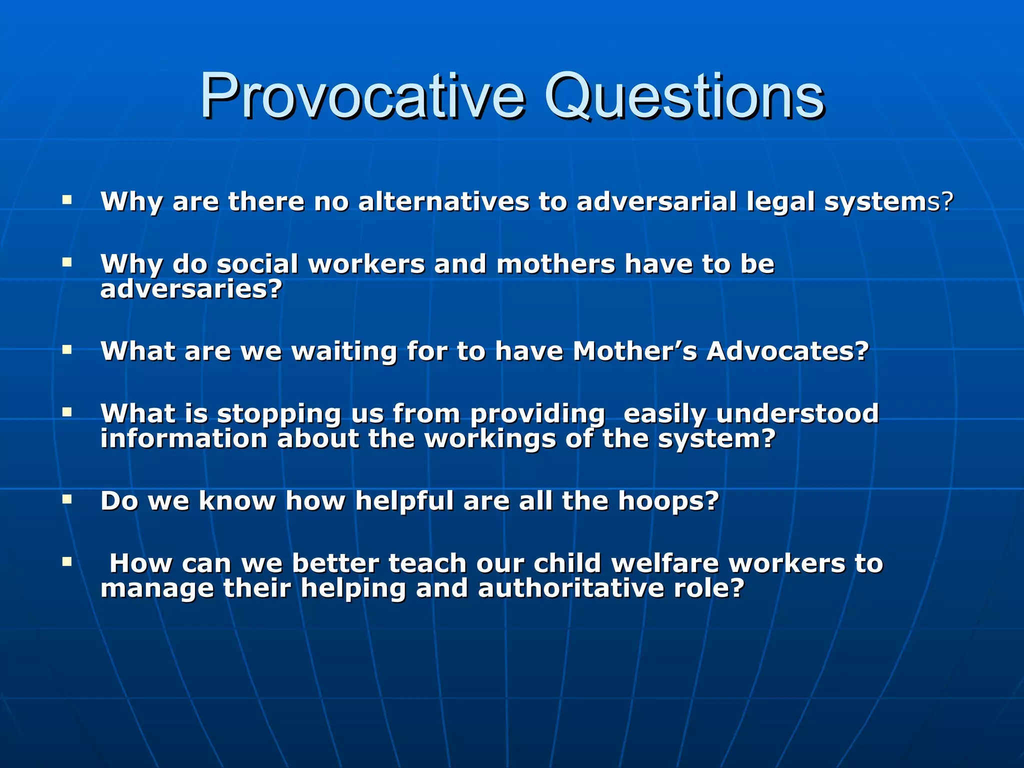 Provocative Questions
   Why are there no alternatives to adversarial legal systems?

   Why do social workers and mothers have to be
    adversaries?

   What are we waiting for to have Mother’s Advocates?

   What is stopping us from providing easily understood
    information about the workings of the system?

   Do we know how helpful are all the hoops?

   How can we better teach our child welfare workers to
    manage their helping and authoritative role?
 