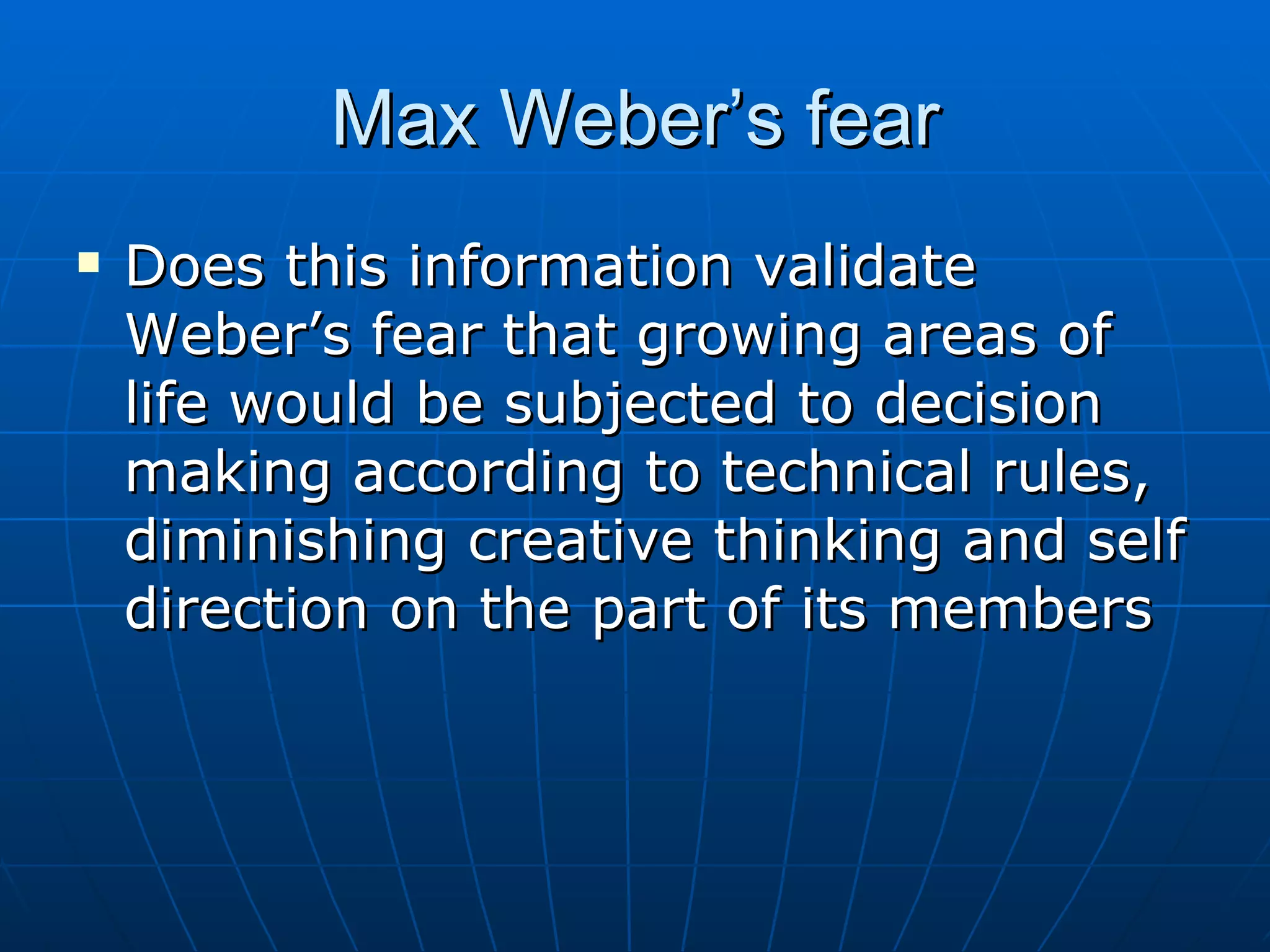 Max Weber’s fear
   Does this information validate
    Weber’s fear that growing areas of
    life would be subjected to decision
    making according to technical rules,
    diminishing creative thinking and self
    direction on the part of its members
 