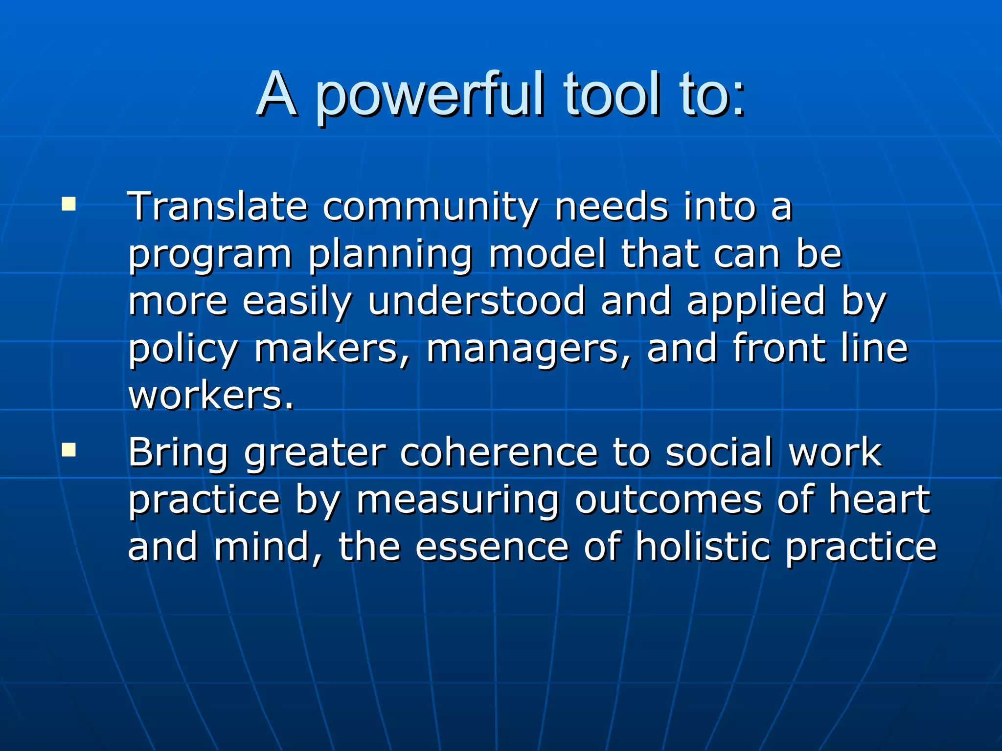 A powerful tool to:
   Translate community needs into a
    program planning model that can be
    more easily understood and applied by
    policy makers, managers, and front line
    workers.
   Bring greater coherence to social work
    practice by measuring outcomes of heart
    and mind, the essence of holistic practice
 