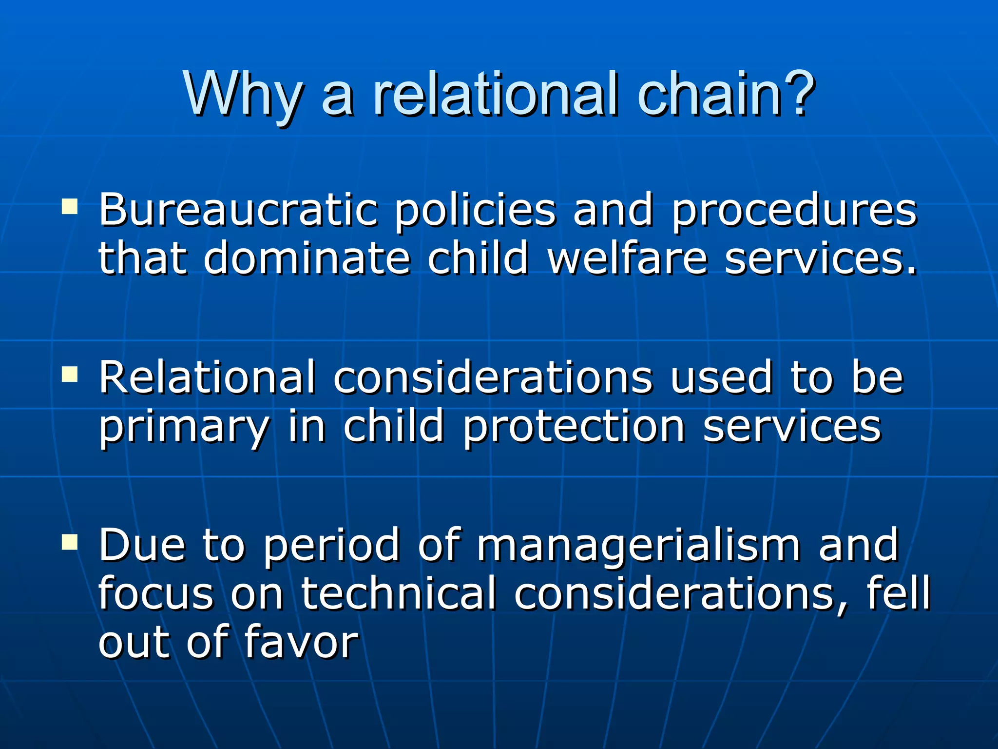 Why a relational chain?
   Bureaucratic policies and procedures
    that dominate child welfare services.

   Relational considerations used to be
    primary in child protection services

   Due to period of managerialism and
    focus on technical considerations, fell
    out of favor
 