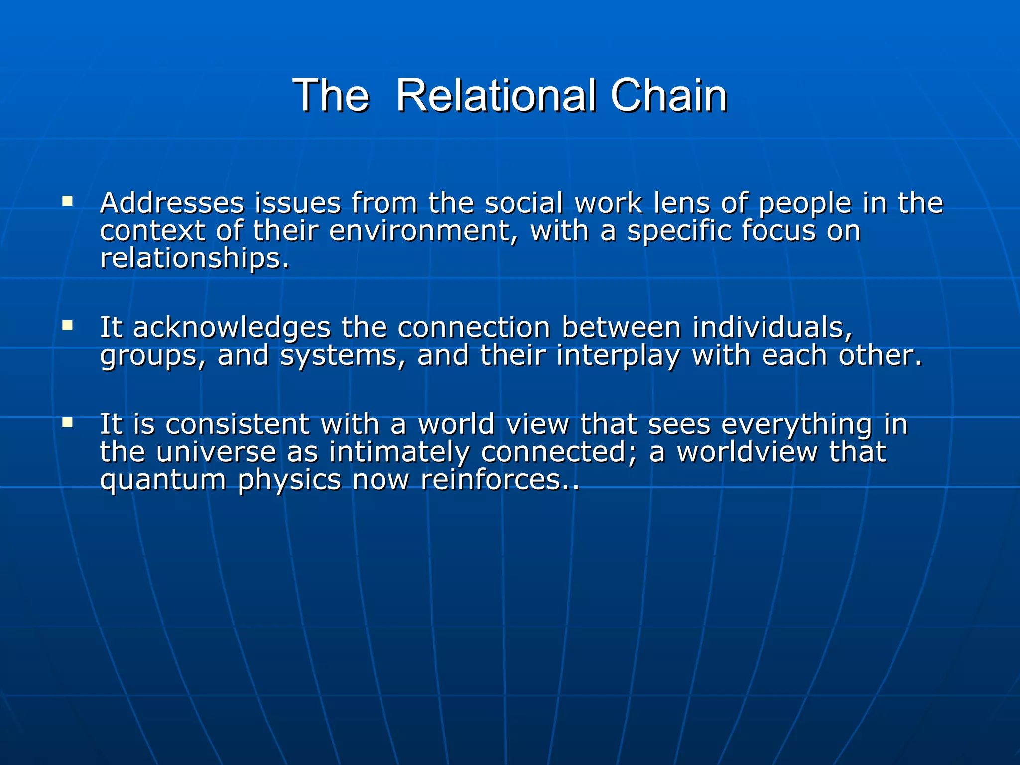 The Relational Chain

   Addresses issues from the social work lens of people in the
    context of their environment, with a specific focus on
    relationships.

   It acknowledges the connection between individuals,
    groups, and systems, and their interplay with each other.

   It is consistent with a world view that sees everything in
    the universe as intimately connected; a worldview that
    quantum physics now reinforces..
 