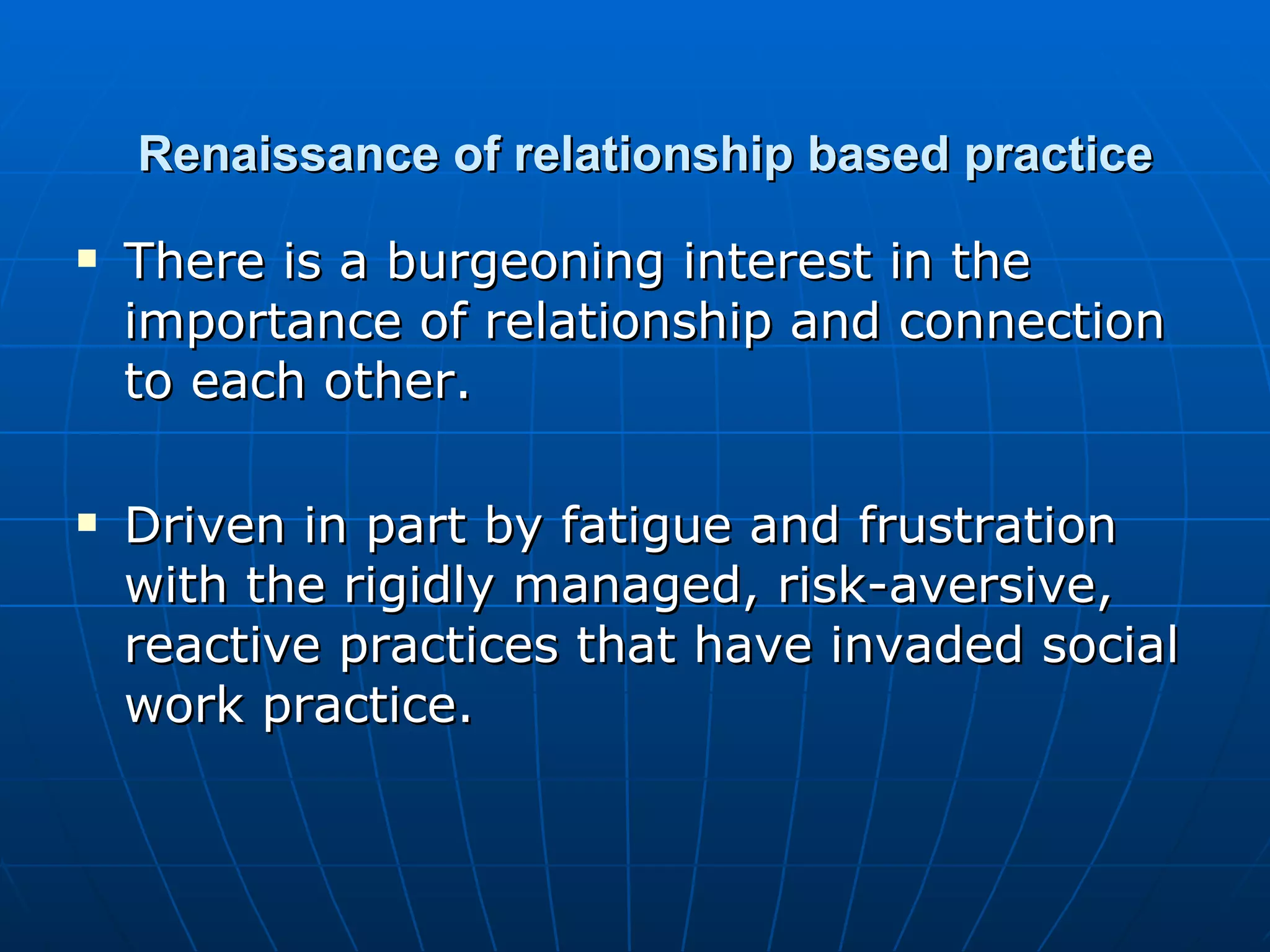 Renaissance of relationship based practice
   There is a burgeoning interest in the
    importance of relationship and connection
    to each other.

   Driven in part by fatigue and frustration
    with the rigidly managed, risk-aversive,
    reactive practices that have invaded social
    work practice.
 