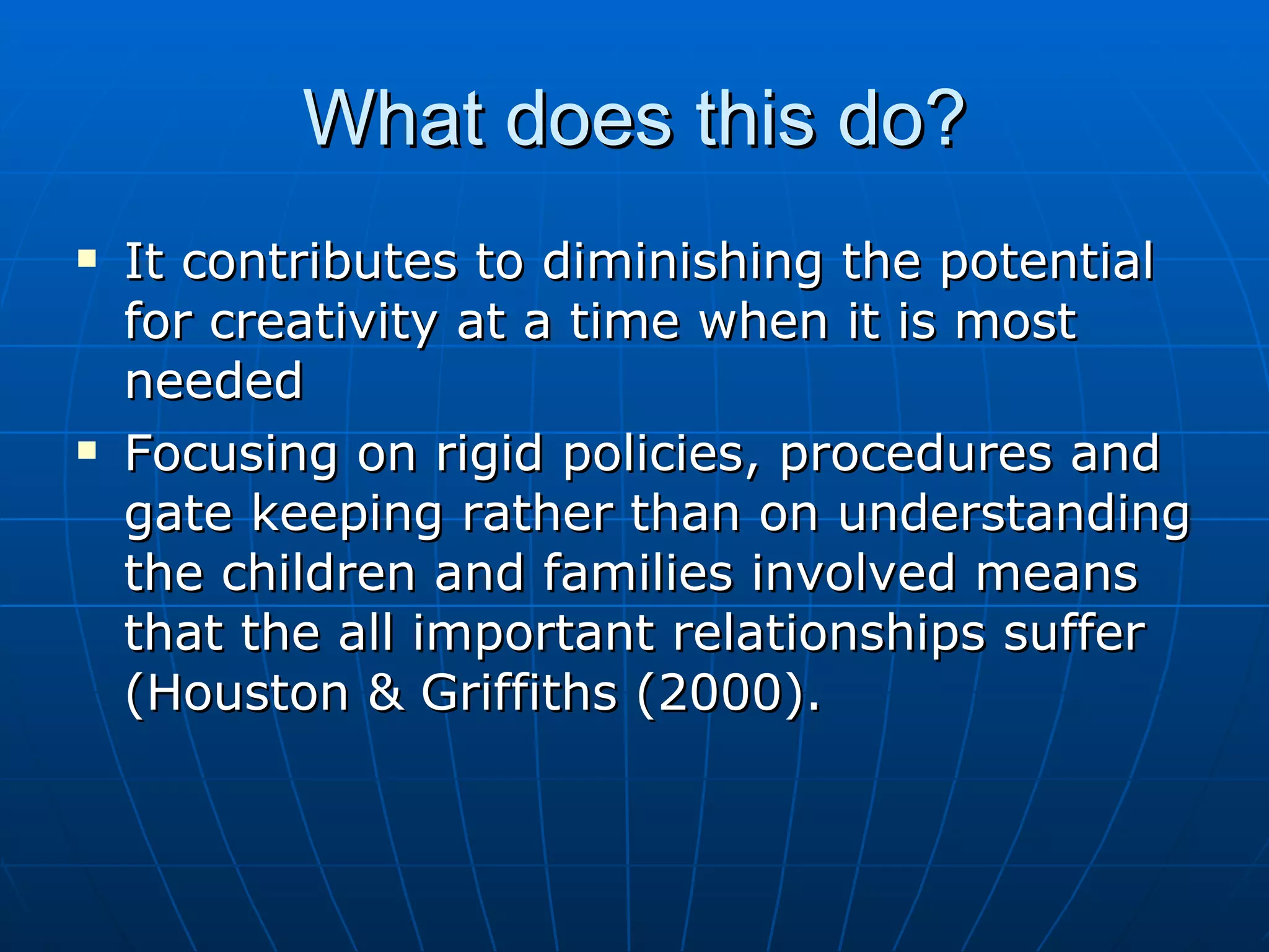 What does this do?
   It contributes to diminishing the potential
    for creativity at a time when it is most
    needed
   Focusing on rigid policies, procedures and
    gate keeping rather than on understanding
    the children and families involved means
    that the all important relationships suffer
    (Houston & Griffiths (2000).
 