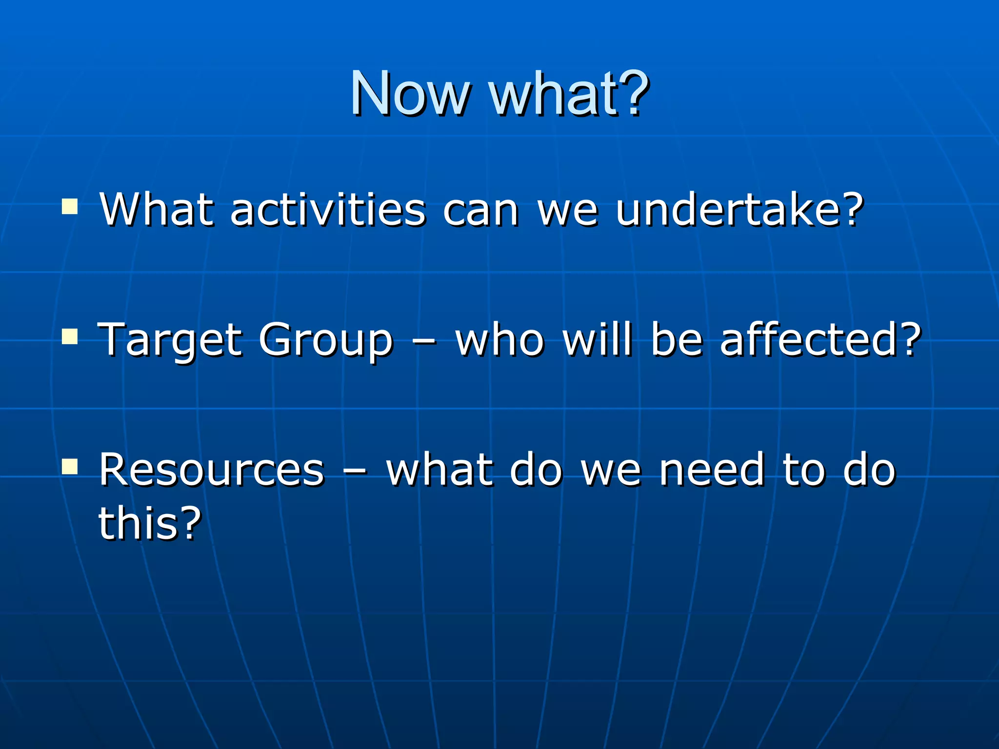 Now what?
   What activities can we undertake?

   Target Group – who will be affected?

   Resources – what do we need to do
    this?
 
