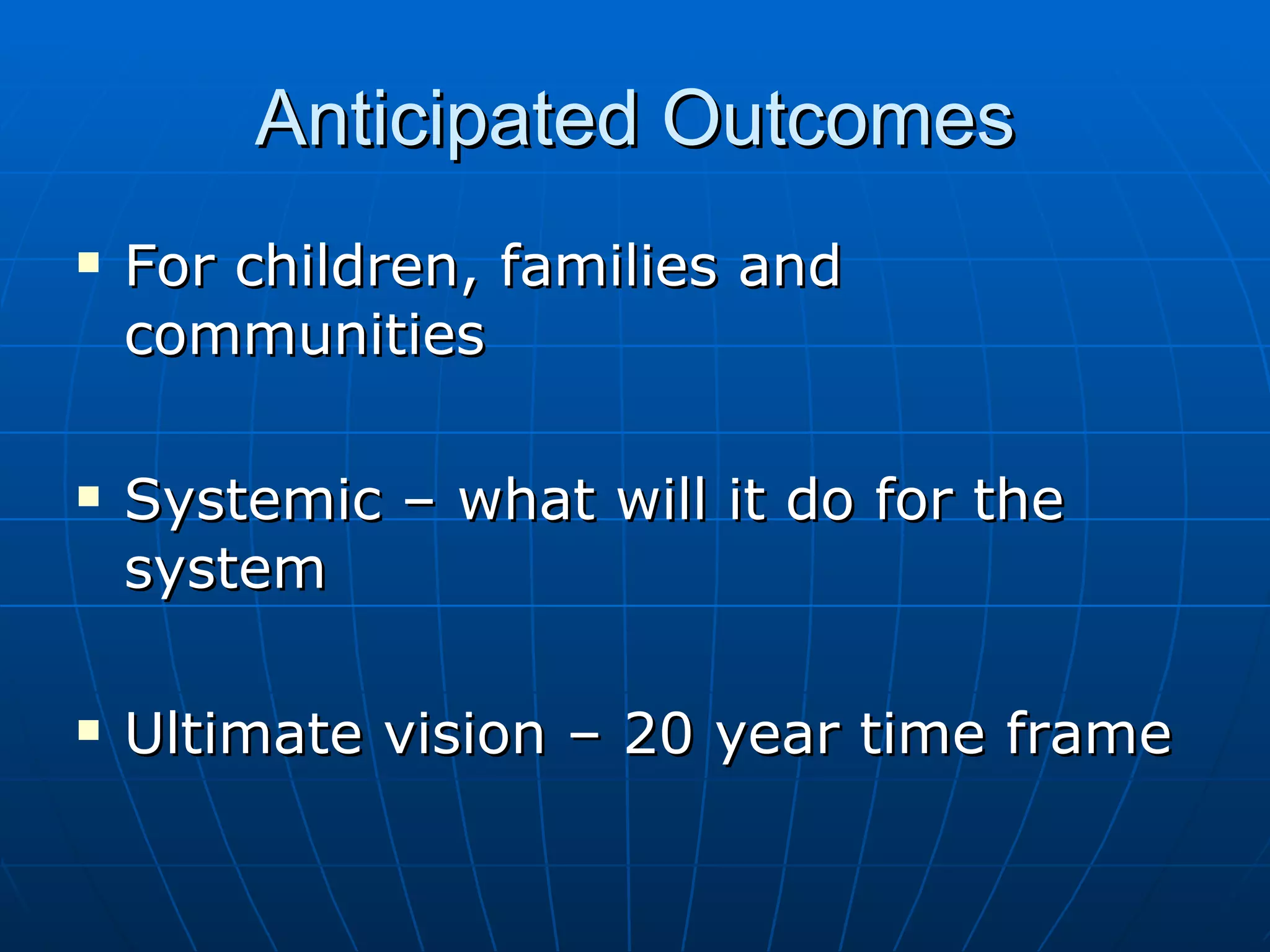 Anticipated Outcomes
   For children, families and
    communities

   Systemic – what will it do for the
    system

   Ultimate vision – 20 year time frame
 