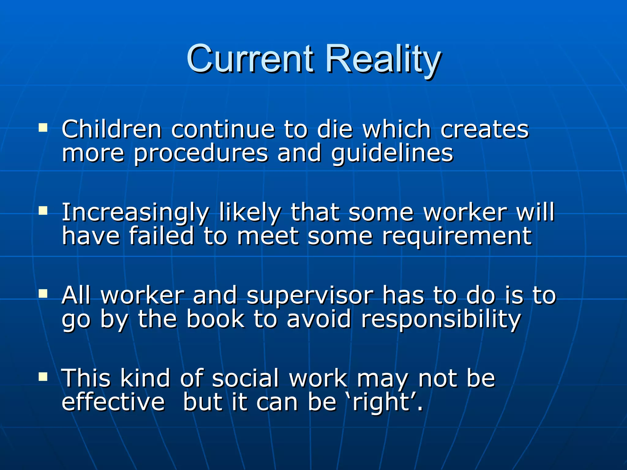 Current Reality
   Children continue to die which creates
    more procedures and guidelines

   Increasingly likely that some worker will
    have failed to meet some requirement

   All worker and supervisor has to do is to
    go by the book to avoid responsibility

   This kind of social work may not be
    effective but it can be ‘right’.
 