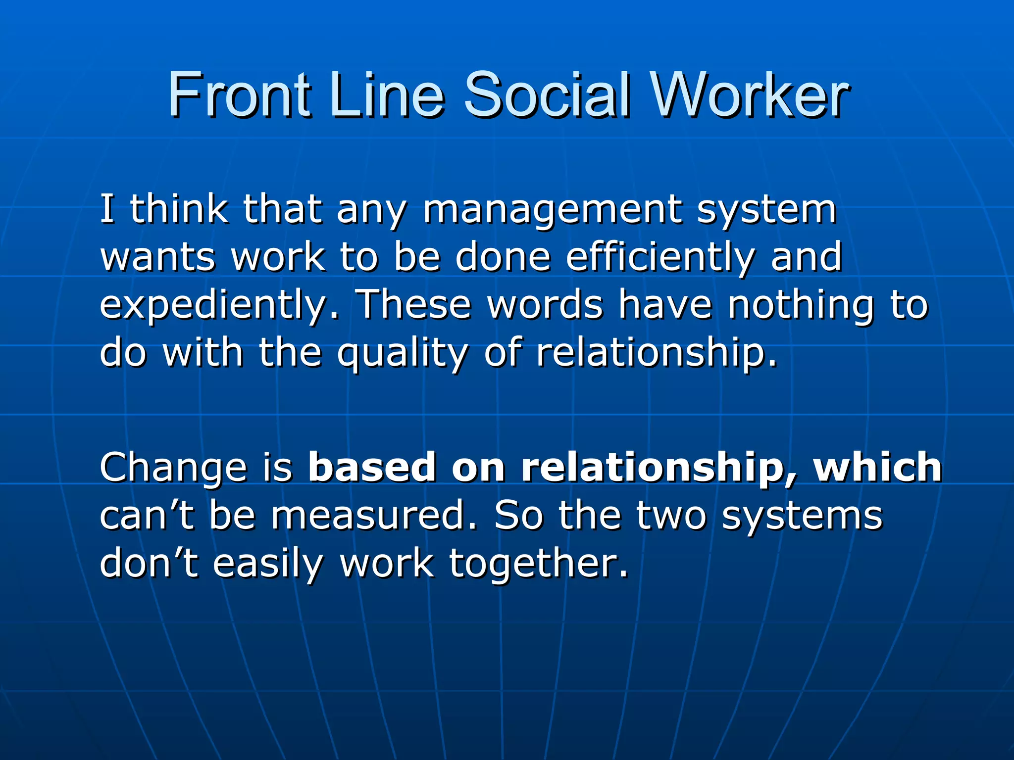 Front Line Social Worker
I think that any management system
wants work to be done efficiently and
expediently. These words have nothing to
do with the quality of relationship.

Change is based on relationship, which
can’t be measured. So the two systems
don’t easily work together.
 