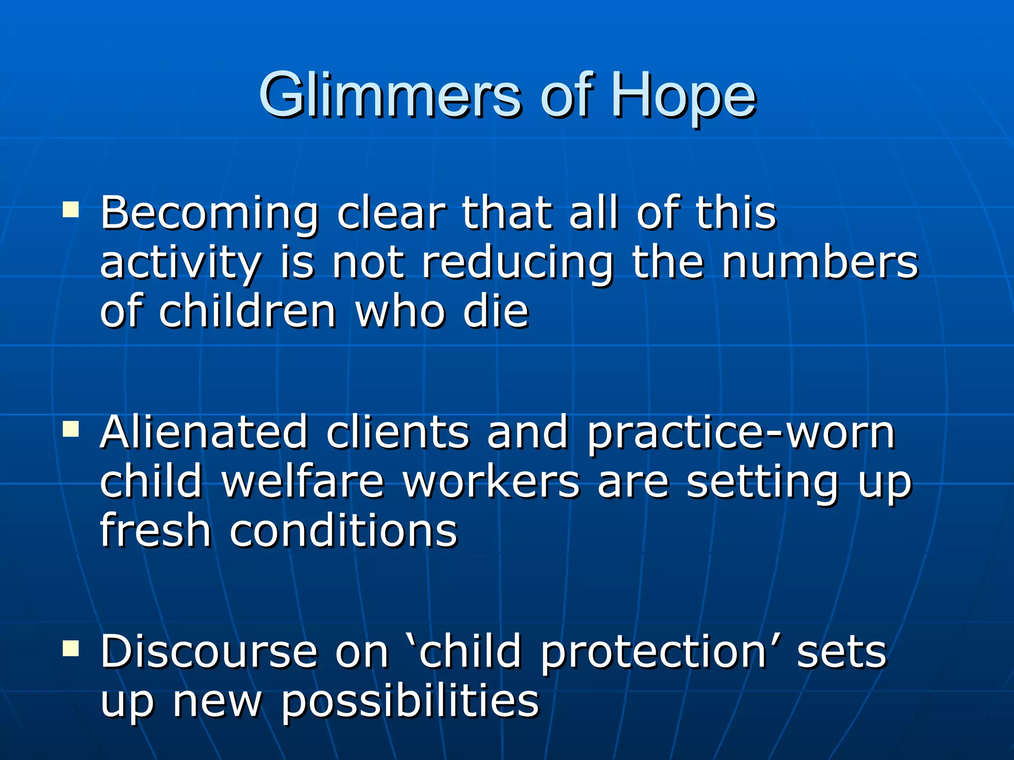 Glimmers of Hope
   Becoming clear that all of this
    activity is not reducing the numbers
    of children who die

   Alienated clients and practice-worn
    child welfare workers are setting up
    fresh conditions

   Discourse on ‘child protection’ sets
    up new possibilities
 