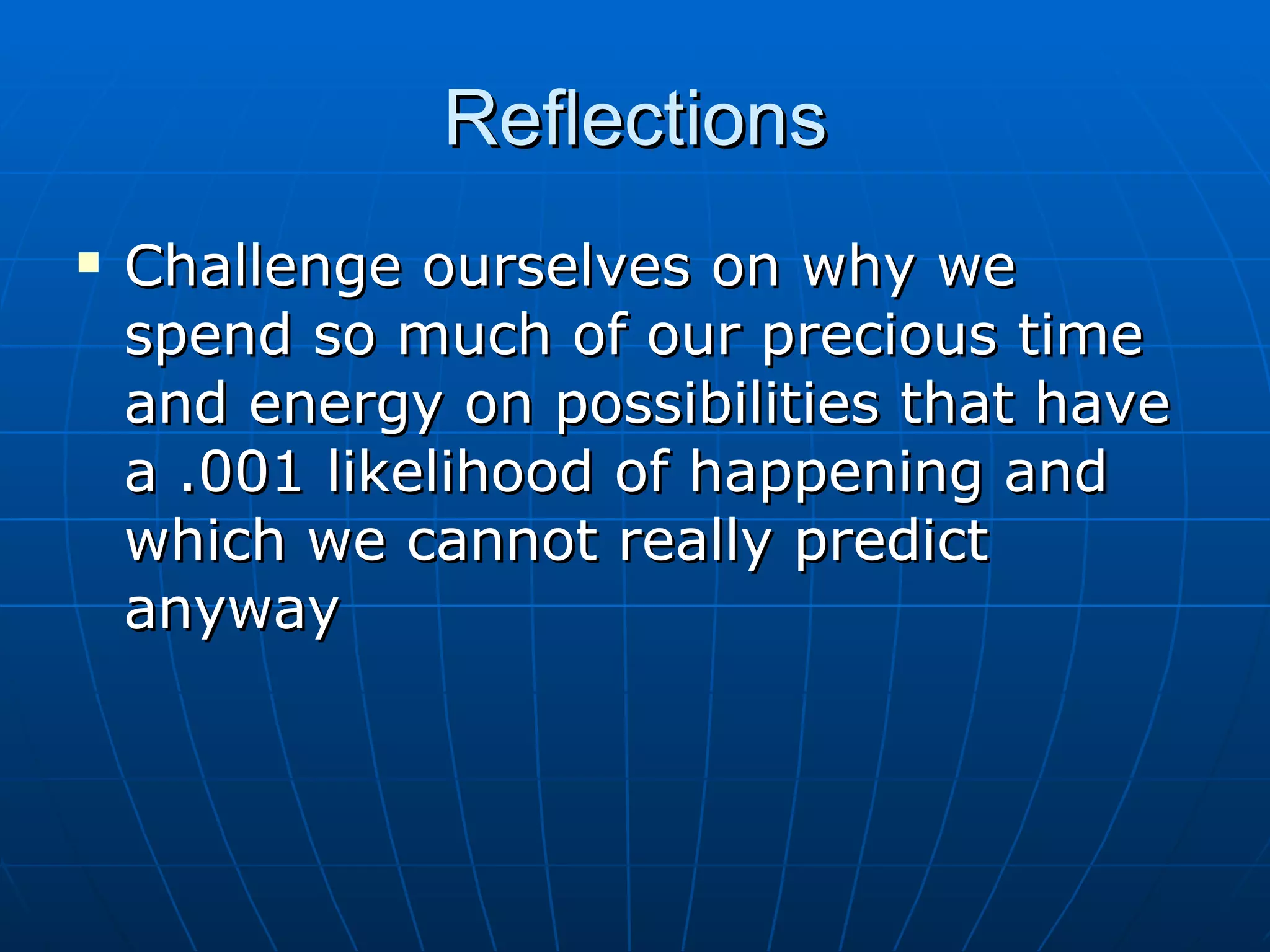 Reflections
   Challenge ourselves on why we
    spend so much of our precious time
    and energy on possibilities that have
    a .001 likelihood of happening and
    which we cannot really predict
    anyway
 