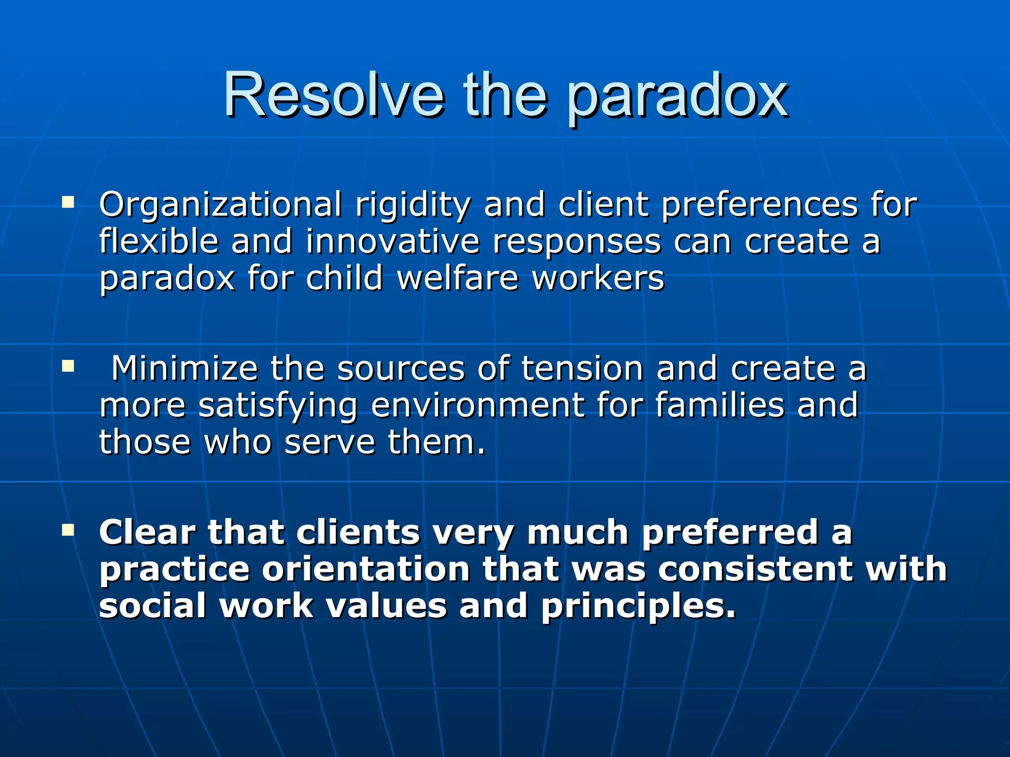 Resolve the paradox
   Organizational rigidity and client preferences for
    flexible and innovative responses can create a
    paradox for child welfare workers

    Minimize the sources of tension and create a
    more satisfying environment for families and
    those who serve them.

   Clear that clients very much preferred a
    practice orientation that was consistent with
    social work values and principles.
 