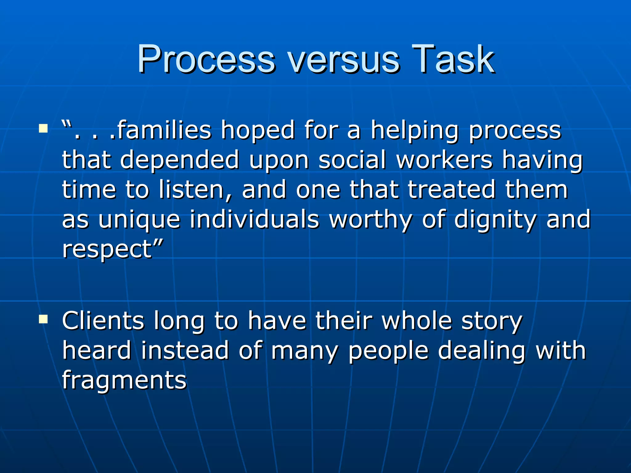 Process versus Task
   “. . .families hoped for a helping process
    that depended upon social workers having
    time to listen, and one that treated them
    as unique individuals worthy of dignity and
    respect”

   Clients long to have their whole story
    heard instead of many people dealing with
    fragments
 