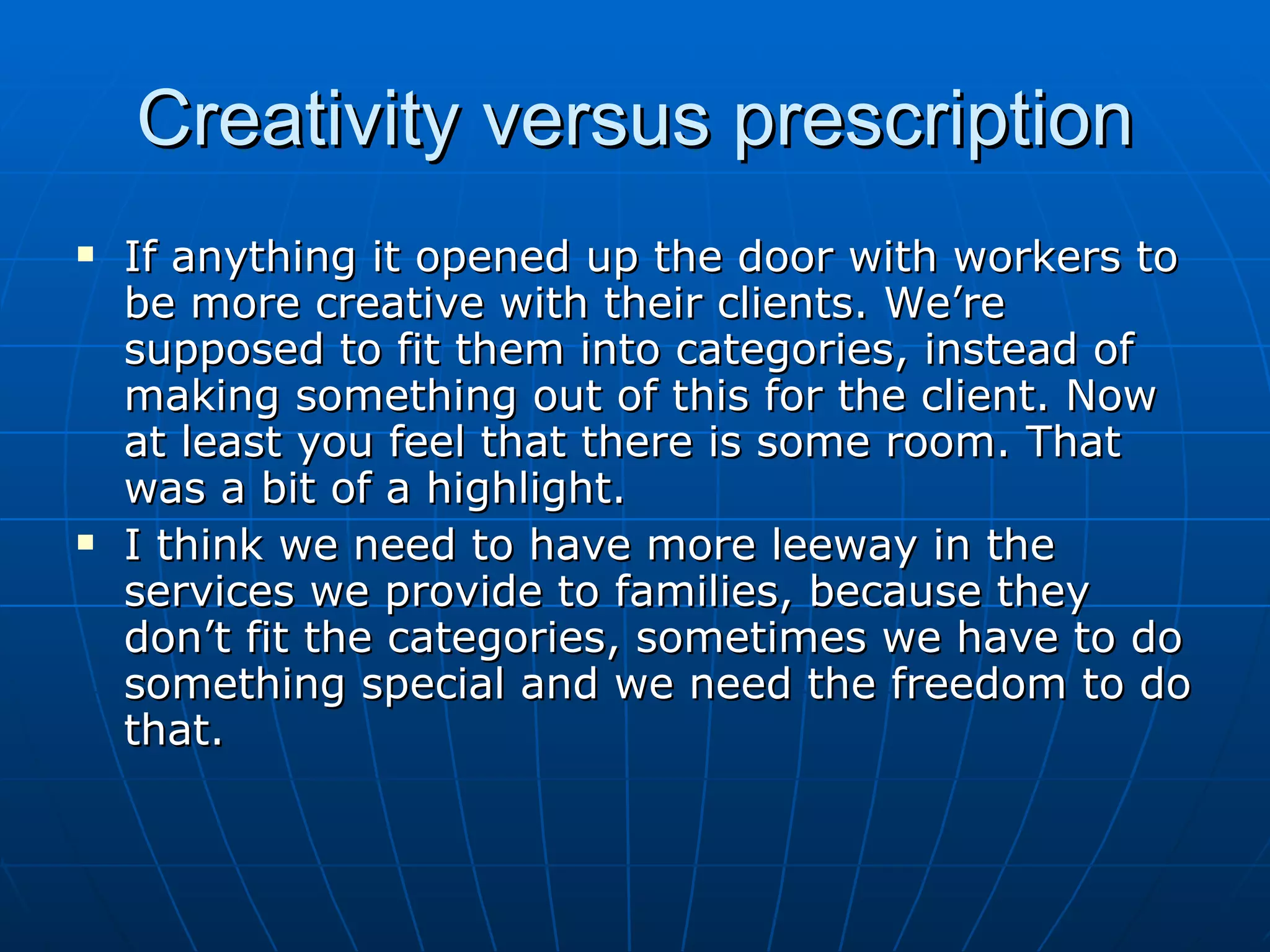 Creativity versus prescription
   If anything it opened up the door with workers to
    be more creative with their clients. We’re
    supposed to fit them into categories, instead of
    making something out of this for the client. Now
    at least you feel that there is some room. That
    was a bit of a highlight.
   I think we need to have more leeway in the
    services we provide to families, because they
    don’t fit the categories, sometimes we have to do
    something special and we need the freedom to do
    that.
 