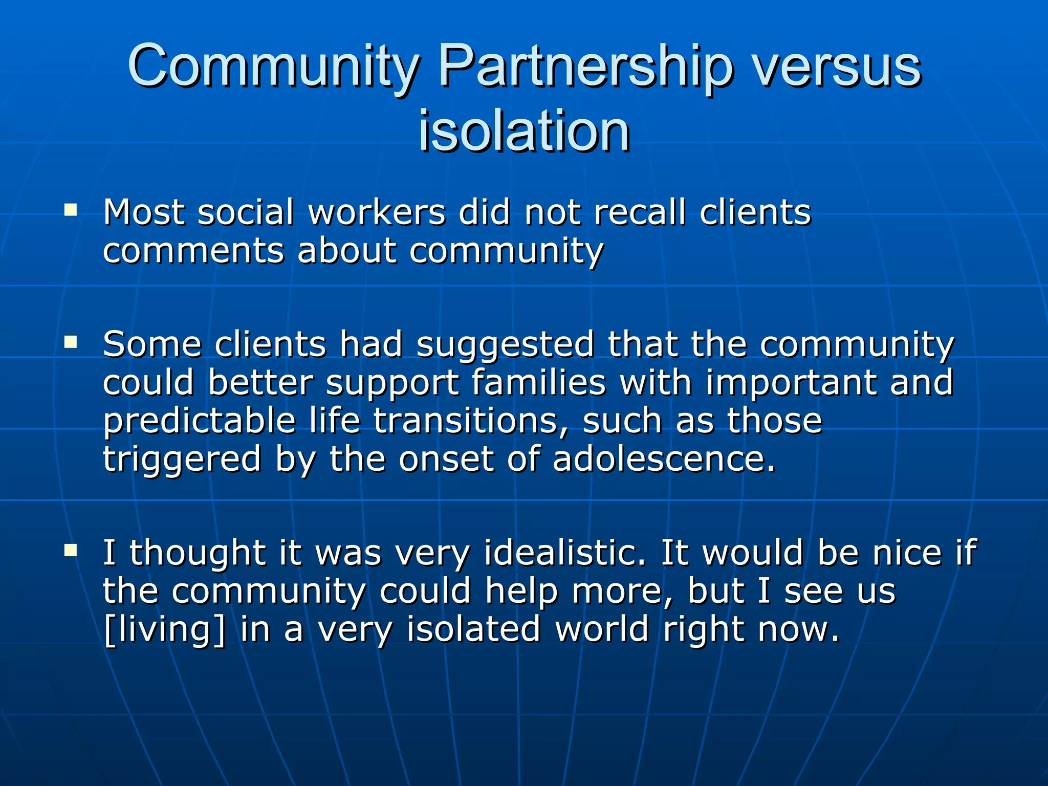 Community Partnership versus
              isolation
   Most social workers did not recall clients
    comments about community

   Some clients had suggested that the community
    could better support families with important and
    predictable life transitions, such as those
    triggered by the onset of adolescence.

   I thought it was very idealistic. It would be nice if
    the community could help more, but I see us
    [living] in a very isolated world right now.
 