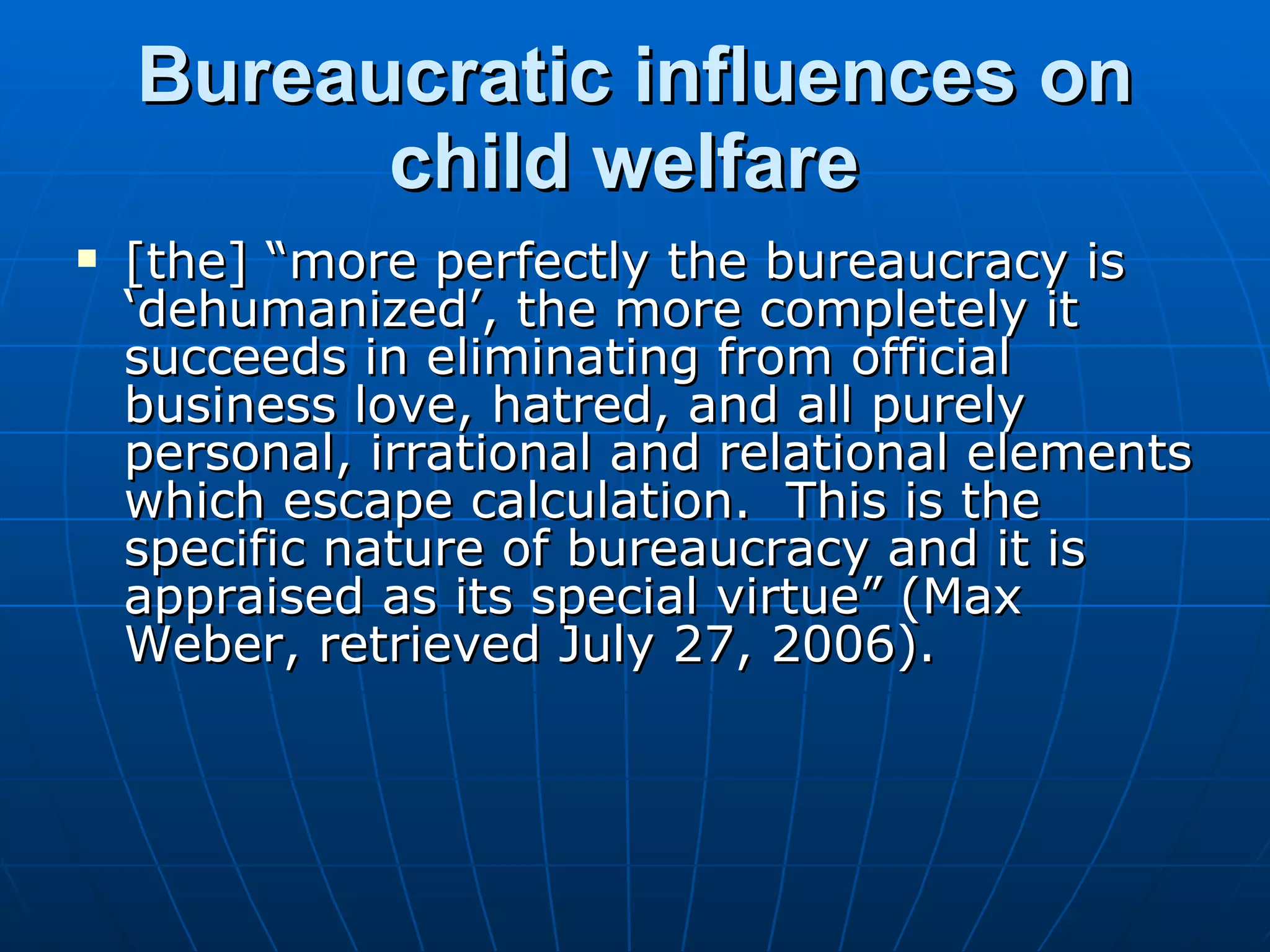 Bureaucratic influences on
          child welfare
   [the] “more perfectly the bureaucracy is
    ‘dehumanized’, the more completely it
    succeeds in eliminating from official
    business love, hatred, and all purely
    personal, irrational and relational elements
    which escape calculation. This is the
    specific nature of bureaucracy and it is
    appraised as its special virtue” (Max
    Weber, retrieved July 27, 2006).
 