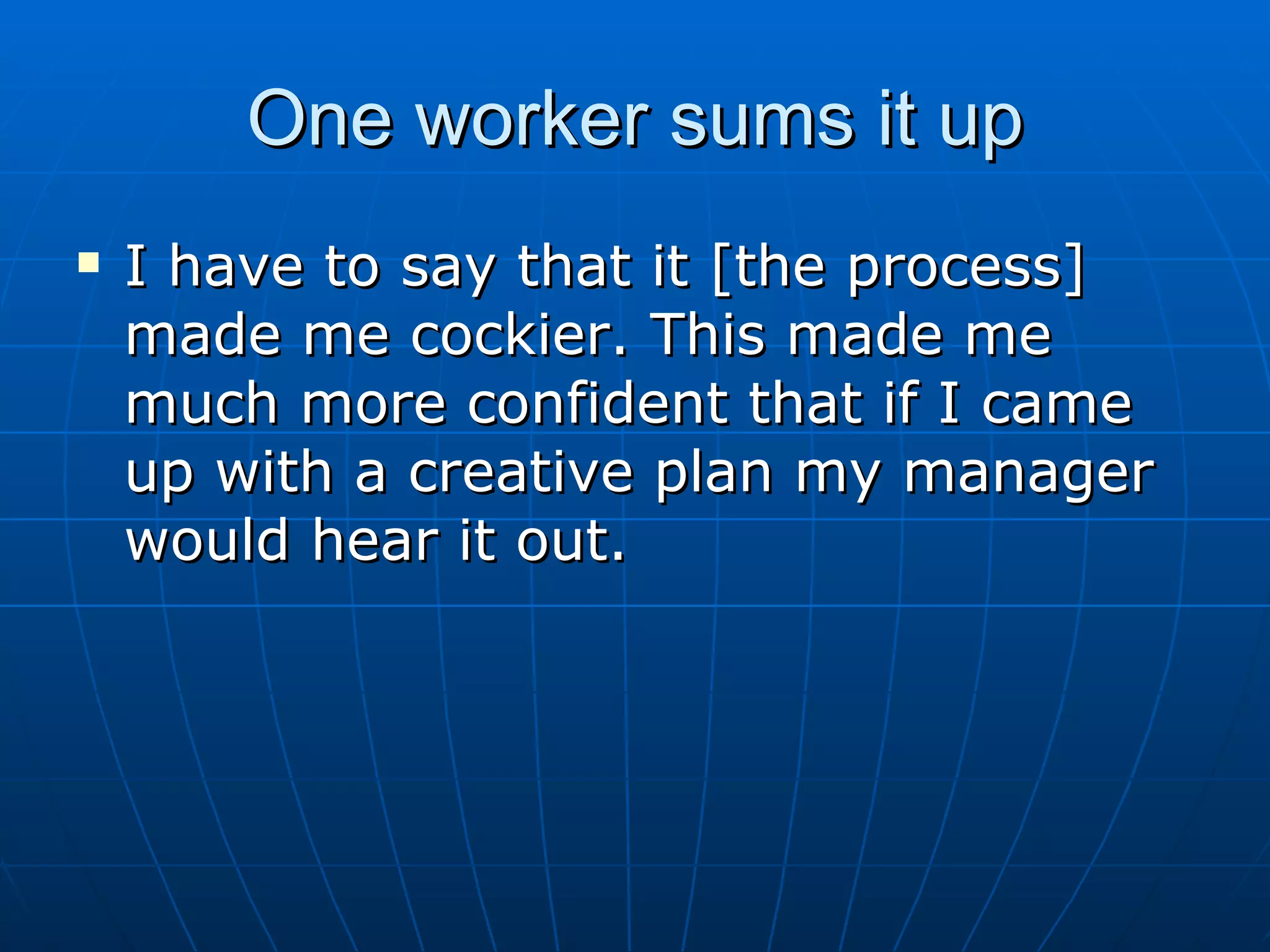 One worker sums it up
   I have to say that it [the process]
    made me cockier. This made me
    much more confident that if I came
    up with a creative plan my manager
    would hear it out.
 