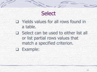 19
Select
 Yields values for all rows found in
a table.
 Select can be used to either list all
or list partial rows values that
match a specified criterion.
 Example:
 