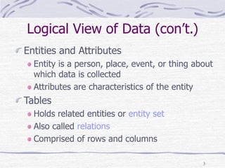 3
Logical View of Data (con’t.)
Entities and Attributes
Entity is a person, place, event, or thing about
which data is collected
Attributes are characteristics of the entity
Tables
Holds related entities or entity set
Also called relations
Comprised of rows and columns
 
