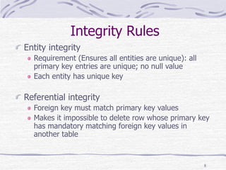 8
Integrity Rules
Entity integrity
Requirement (Ensures all entities are unique): all
primary key entries are unique; no null value
Each entity has unique key
Referential integrity
Foreign key must match primary key values
Makes it impossible to delete row whose primary key
has mandatory matching foreign key values in
another table
 