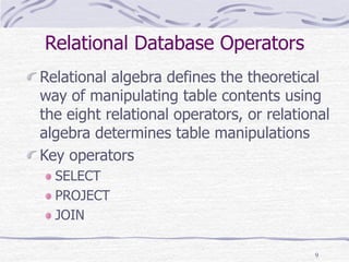 9
Relational Database Operators
Relational algebra defines the theoretical
way of manipulating table contents using
the eight relational operators, or relational
algebra determines table manipulations
Key operators
SELECT
PROJECT
JOIN
 