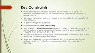 Key Constraints
 In the formal relational model, a relation is defined as a set of tuples. By
definition, all elements of a set are distinct; hence, all tuples in a relation must
also be distinct.
 This means that no two tuples can have the same combination of values for all
their attributes.
 To achieve this goal we use keys.
 In general we have super key and key.
 A super key is a subset of attributes of a relation schema R with the property that
no two tuples in any relation state r of R should have the same combination of
values for these attributes. t1[SK]≠ t2[SK]
 A superkey SK specifies a uniqueness constraint that no two distinct tuples in any
state r of R can have the same value for SK.
 As we said superkey is a subset of attributes, we can remove some of those
attributes and it can’t affect on uniqueness constraint that made by this
superkey.
11
 