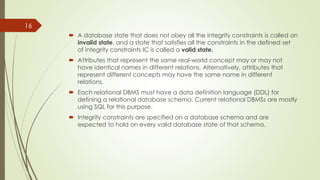 A database state that does not obey all the integrity constraints is called an
invalid state, and a state that satisfies all the constraints in the defined set
of integrity constraints IC is called a valid state.
 Attributes that represent the same real-world concept may or may not
have identical names in different relations. Alternatively, attributes that
represent different concepts may have the same name in different
relations.
 Each relational DBMS must have a data definition language (DDL) for
defining a relational database schema. Current relational DBMSs are mostly
using SQL for this purpose.
 Integrity constraints are specified on a database schema and are
expected to hold on every valid database state of that schema.
16
 
