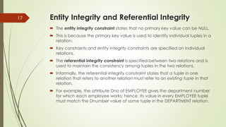 Entity Integrity and Referential Integrity
 The entity integrity constraint states that no primary key value can be NULL.
 This is because the primary key value is used to identify individual tuples in a
relation.
 Key constraints and entity integrity constraints are specified on individual
relations.
 The referential integrity constraint is specified between two relations and is
used to maintain the consistency among tuples in the two relations.
 Informally, the referential integrity constraint states that a tuple in one
relation that refers to another relation must refer to an existing tuple in that
relation.
 For example, the attribute Dno of EMPLOYEE gives the department number
for which each employee works; hence, its value in every EMPLOYEE tuple
must match the Dnumber value of some tuple in the DEPARTMENT relation.
17
 
