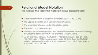 Relational Model Notation
We will use the following notation in our presentation:
 A relation schema R of degree n is denoted by R(A1, A2, ..., An).
 The uppercase letters Q, R, S denote relation names.
 The lowercase letters q, r, s denote relation states.
 The letters t, u, v denote tuples.
 An attribute A can be qualified with the relation name R to which it belongs
by using the dot notation R.A—for example, STUDENT.Name.
 As an example, consider the tuple t = <‘Barbara Benson’, ‘533-69-1238’,
‘(817)839- 8461’, ‘7384 Fontana Lane’, NULL, 19, 3.25> from the STUDENT
relation; we have t[Name] = <‘Barbara Benson’>, and t[Ssn, Gpa, Age] =
<‘533-69-1238’, 3.25, 19>.
7
 