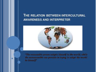 THE RELATION BETWEEN INTERCULTURAL
AWARENESS AND INTERPRETER
“The reasonable person adapts himself to the world, while
the unreasonable one persists in trying to adapt the world
to himself”
 