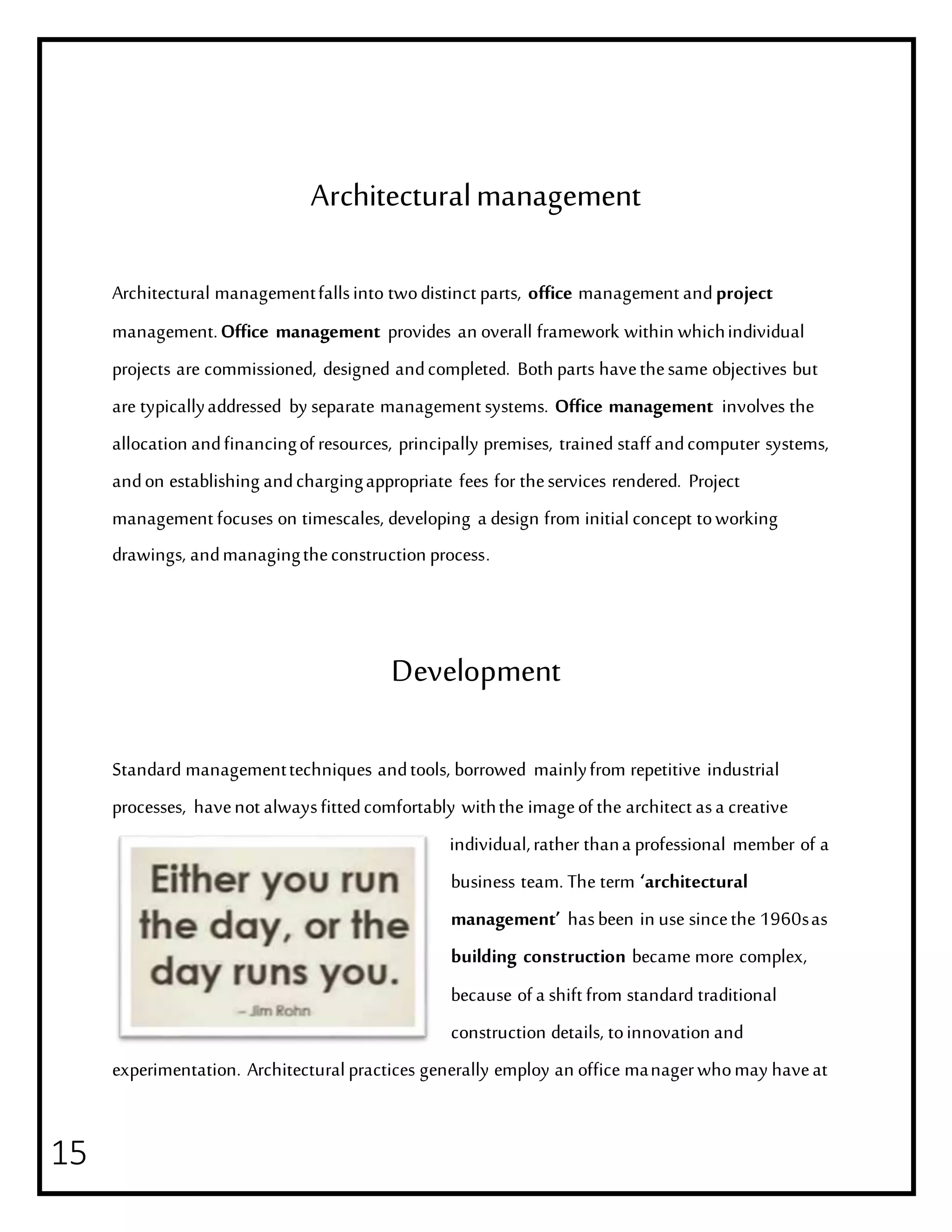 15
Architecturalmanagement
Architectural managementfallsinto twodistinct parts, office management andproject
management.Office management provides an overall framework within whichindividual
projects are commissioned, designed andcompleted. Both parts havethesame objectives but
are typicallyaddressed by separate management systems. Office management involves the
allocation andfinancingof resources, principally premises, trained staff andcomputer systems,
andon establishing andchargingappropriate fees for theservices rendered. Project
management focuses on timescales, developing a design from initialconcept toworking
drawings, andmanagingtheconstruction process.
Development
Standard managementtechniques andtools, borrowed mainlyfrom repetitive industrial
processes, havenot alwaysfittedcomfortably withthe imageof the architect asa creative
individual,rather thana professional member of a
business team. The term ‘architectural
management’ hasbeen in use sincethe 1960sas
building construction became more complex,
because of a shift from standard traditional
construction details, toinnovation and
experimentation. Architecturalpractices generally employ an office managerwhomay haveat
 