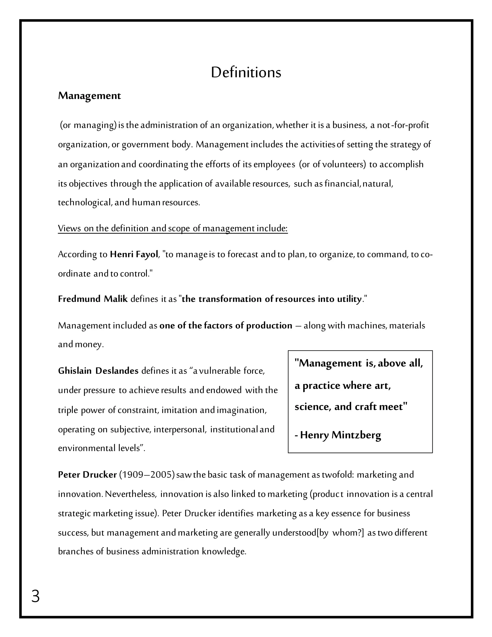 3
Definitions
Management
(or managing)istheadministration of an organization,whether it isa business, a not-for-profit
organization,or government body. Management includes the activitiesof setting the strategy of
an organizationand coordinating the efforts of itsemployees (or of volunteers) to accomplish
itsobjectives through the application of availableresources, such asfinancial,natural,
technological,and humanresources.
Views on the definition andscope of management include:
According to Henri Fayol, "to manageis to forecast andto plan,to organize,to command, toco-
ordinate andtocontrol."
Fredmund Malik defines it as"the transformation ofresources into utility."
Management included as one of thefactors of production – along with machines,materials
andmoney.
Ghislain Deslandes defines it as “avulnerable force,
under pressure to achieveresults andendowed with the
triple power of constraint, imitation andimagination,
operating on subjective, interpersonal, institutionaland
environmental levels”.
Peter Drucker (1909–2005)sawthebasic task of management astwofold: marketing and
innovation.Nevertheless, innovation isalso linked tomarketing (product innovation isa central
strategic marketing issue). Peter Drucker identifies marketing asa key essence for business
success, but management andmarketing are generally understood[by whom?] astwodifferent
branches of business administration knowledge.
"Management is,above all,
a practice where art,
science, and craftmeet"
-Henry Mintzberg
 