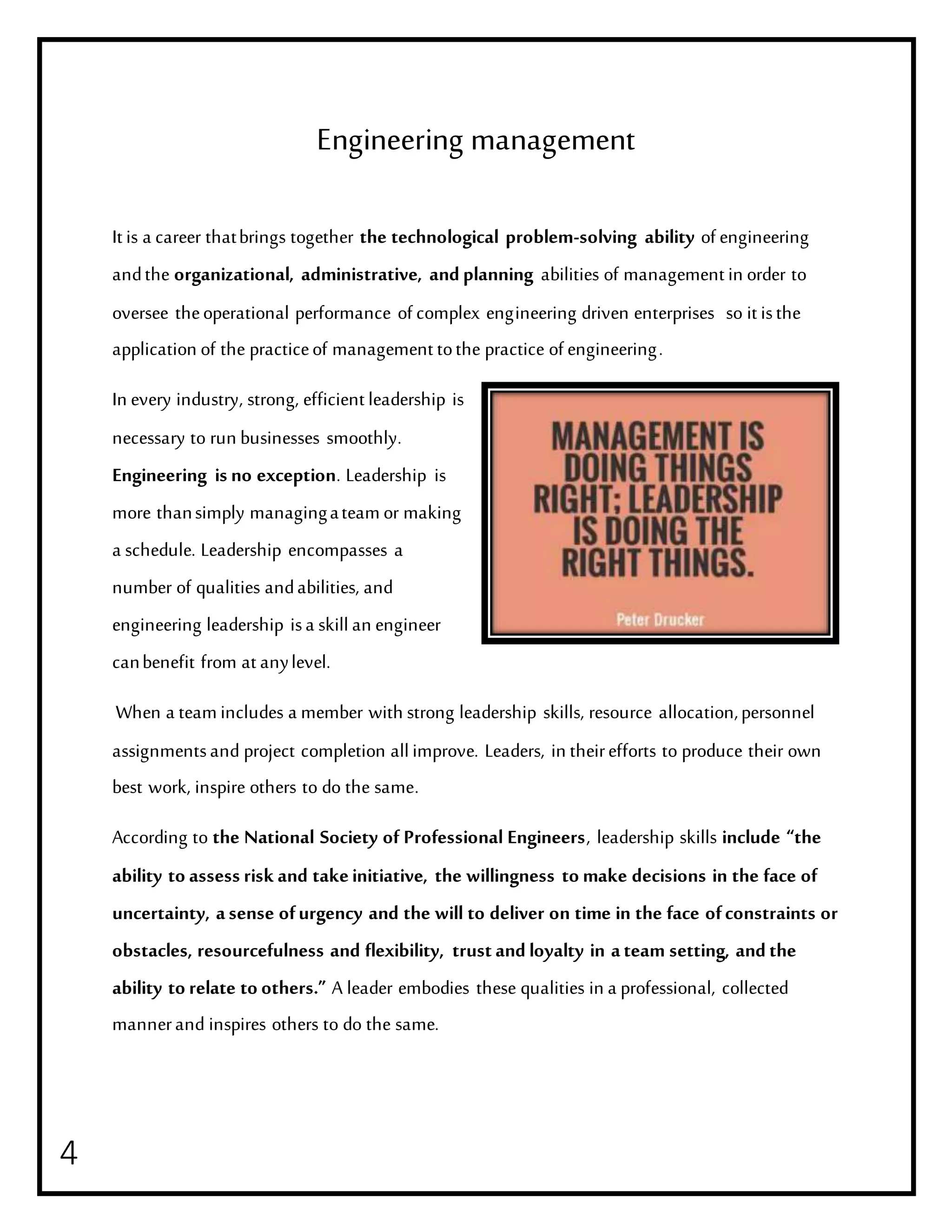 4
Engineering management
It is a career thatbrings together the technological problem-solving ability of engineering
andthe organizational, administrative, andplanning abilities of management in order to
oversee theoperational performance of complex engineering driven enterprises so it isthe
application of the practiceof management tothe practice of engineering.
In every industry, strong, efficient leadership is
necessary to run businesses smoothly.
Engineering is no exception. Leadership is
more thansimply managingateamor making
a schedule. Leadership encompasses a
number of qualities andabilities, and
engineering leadership isa skillan engineer
canbenefit from at anylevel.
When a teamincludes a member with strong leadership skills, resource allocation,personnel
assignmentsand project completion allimprove. Leaders, in theirefforts to produce their own
best work, inspire others to do the same.
According to the National Society of Professional Engineers, leadership skills include “the
ability to assess risk and takeinitiative, the willingness to make decisions in the face of
uncertainty, asense ofurgency and the will to deliver on time in the face ofconstraints or
obstacles, resourcefulness and flexibility, trustandloyalty in ateam setting, andthe
ability to relate to others.” A leader embodies these qualities in a professional, collected
mannerand inspires others to do the same.
 