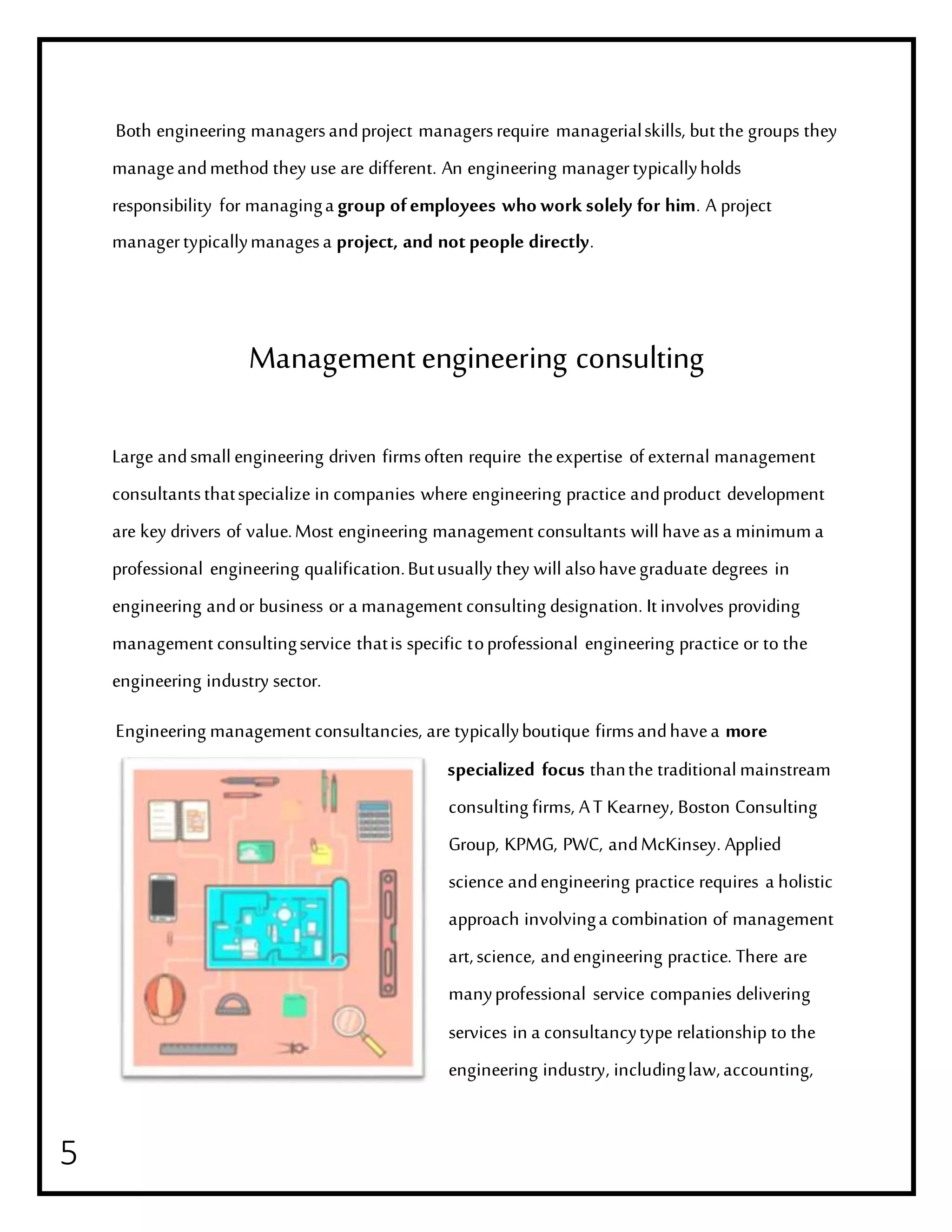 5
Both engineering managersandproject managersrequire managerialskills, but the groups they
manageandmethod they use are different. An engineering managertypicallyholds
responsibility for managinga group ofemployees who work solely for him. A project
managertypicallymanagesa project, and notpeople directly.
Managementengineering consulting
Large andsmallengineering driven firmsoften require theexpertise of external management
consultantsthatspecialize in companies where engineering practice andproduct development
are key drivers of value.Most engineering management consultants willhaveasa minimuma
professional engineering qualification.Butusually they willalsohavegraduate degrees in
engineering andor business or a management consulting designation. It involves providing
management consultingservice thatis specific toprofessional engineering practice or to the
engineering industry sector.
Engineering management consultancies, are typicallyboutique firmsandhavea more
specialized focus thanthe traditionalmainstream
consulting firms, AT Kearney, Boston Consulting
Group, KPMG, PWC, andMcKinsey. Applied
science andengineering practice requires a holistic
approach involvinga combination of management
art,science, andengineering practice. There are
manyprofessional service companies delivering
services in a consultancytype relationship to the
engineering industry, includinglaw,accounting,
 
