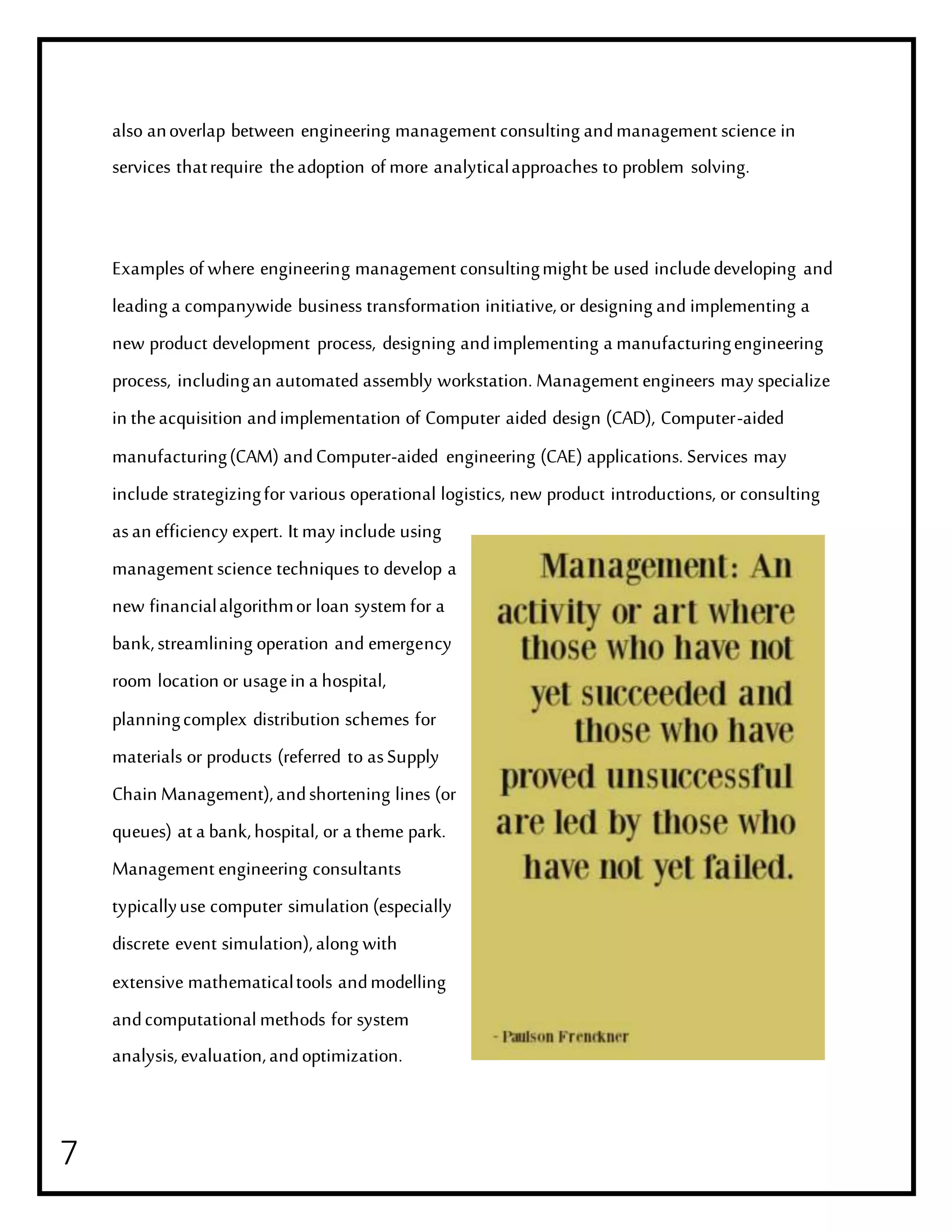 7
also anoverlap between engineering management consulting andmanagement science in
services thatrequire theadoption of more analyticalapproaches to problem solving.
Examples of where engineering management consultingmight be used includedeveloping and
leading a companywide business transformation initiative,or designing and implementing a
new product development process, designing andimplementing a manufacturingengineering
process, includingan automated assembly workstation. Management engineers may specialize
in theacquisition andimplementation of Computer aided design (CAD), Computer-aided
manufacturing(CAM) andComputer-aided engineering (CAE) applications. Services may
include strategizingfor various operational logistics, new product introductions, or consulting
asan efficiency expert. It may include using
management science techniques to develop a
new financialalgorithmor loan system for a
bank,streamlining operation and emergency
room location or usagein a hospital,
planningcomplex distribution schemes for
materials or products (referred to asSupply
Chain Management),andshortening lines (or
queues) at a bank,hospital, or a theme park.
Management engineering consultants
typicallyuse computer simulation (especially
discrete event simulation),along with
extensive mathematicaltools andmodelling
andcomputationalmethods for system
analysis,evaluation,andoptimization.
 