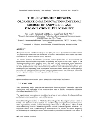 International Journal of Managing Value and Supply Chains (IJMVSC) Vol. 6, No. 1, March 2015
DOI: 10.5121/ijmvsc.2015.6105 53
THE RELATIONSHIP BETWEEN
ORGANIZATIONAL INNOVATIONS, INTERNAL
SOURCES OF KNOWLEDGE AND
ORGANIZATIONAL PERFORMANCE
Rim Maâlej Ben Zaied1
and Hanène Louati2
and Habib Affes3
1
Research Laboratory in Information Technology, Governance and Entrepreneurship,
FSEGS University, Sfax, Tunsia
2
Research Laboratory in Finance, Governance and Accounting, FSEGS University, Sfax,
Tunisia
3
Department of Business administration, Jizzan University, Arabia Saoudit
ABSTRACT
Management research considers knowledge as one of the first sources of competitiveness of the company.
This observation is at the origin of development in recent years, the Knowledge-Based View (Grant, 1996),
resulting from the resource-based perspective approach.
This research examines the importance of internal sources of knowledge and its relationship with
organizational innovation and organizational performance. We did this research on a sample of 200
Tunisian companies operating in different sectors. Our study was built mainly on the basis of quantitative
method. The data collection method is the questionnaire as part of a hypothetical-deductive approach and
the mode of administration is self-administered survey and e-mail survey. The empirical verification of the
assumptions of this research has led us to confirm the relationship between internal and external sources of
knowledge with organizational innovation and organizational performance and to infirm the relationship
between organizational innovation and organizational performance.
KEYWORDS
Organizational innovation, internal sources of knowledge, organizational performance.
1. INTRODUCTION
Many international studies underline that innovation in the organization of companies, knowledge
management, and implication of the workers often make a decisive comparative advantage
(Gerard and Vendramin; 2006).
The organizational innovations are considered as a key of success in the development of new
products, new services and more successful processes.
Internal knowledge is defined as "the body of knowledge that the company creates within its
borders. This definition includes explicit and tacit knowledge and organizational learning stored
in the organizational routines, culture and strategy "(Crossan et al 1999; Nonaka 1994). In short,
internal knowledge includes "the knowledge within the firm, codified as patents, trademarks and
copyrights, as well as the tacit knowledge of the business such as routines and culture."Regarding
the relationship between organizational innovation and organizational performance, the results of
 