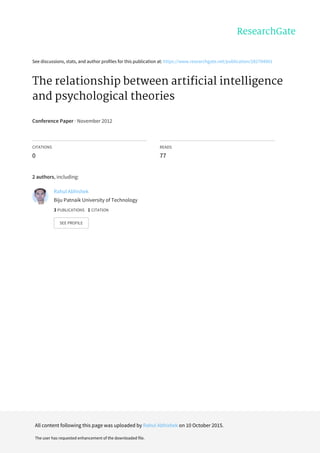 See	discussions,	stats,	and	author	profiles	for	this	publication	at:	https://www.researchgate.net/publication/282704901
The	relationship	between	artificial	intelligence
and	psychological	theories
Conference	Paper	·	November	2012
CITATIONS
0
READS
77
2	authors,	including:
Rahul	Abhishek
Biju	Patnaik	University	of	Technology
3	PUBLICATIONS			1	CITATION			
SEE	PROFILE
All	content	following	this	page	was	uploaded	by	Rahul	Abhishek	on	10	October	2015.
The	user	has	requested	enhancement	of	the	downloaded	file.
 