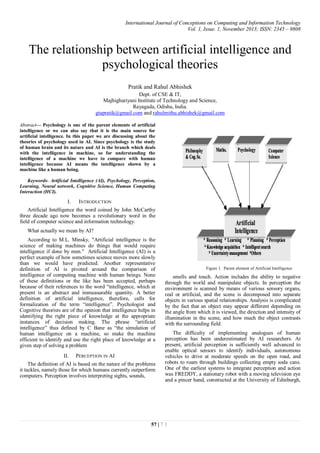 International Journal of Conceptions on Computing and Information Technology
Vol. 1, Issue. 1, November 2013; ISSN: 2345 – 9808
57 | 7 1
The relationship between artificial intelligence and
psychological theories
Pratik and Rahul Abhishek
Dept. of CSE & IT,
Majhighariyani Institute of Technology and Science,
Rayagada, Odisha, India.
gtapratik@gmail.com and rahulmithu.abhishek@gmail.com
Abstract— Psychology is one of the parent elements of artificial
intelligence or we can also say that it is the main source for
artificial intelligence. In this paper we are discussing about the
theories of psychology used in AI. Since psychology is the study
of human brain and its nature and AI is the branch which deals
with the intelligence in machine, so for understanding the
intelligence of a machine we have to compare with human
intelligence because AI means the intelligence shown by a
machine like a human being.
Keywords- Artificial Intelligence (AI), Psychology, Perception,
Learning, Neural network, Cognitive Science, Human Computing
Interaction (HCI).
I. INTRODUCTION
Artificial Intelligence the word coined by John McCarthy
three decade ago now becomes a revolutionary word in the
field of computer science and information technology.
What actually we mean by AI?
According to M.L. Minsky, "Artificial intelligence is the
science of making machines do things that would require
intelligence if done by men." Artificial Intelligence (AI) is a
perfect example of how sometimes science moves more slowly
than we would have predicted. Another representative
definition of AI is pivoted around the comparison of
intelligence of computing machine with human beings. None
of these definitions or the like has been accepted, perhaps
because of their references to the word “intelligence, which at
present is an abstract and immeasurable quantity. A better
definition of artificial intelligence, therefore, calls for
formalization of the term “intelligence”. Psychologist and
Cognitive theorists are of the opinion that intelligence helps in
identifying the right piece of knowledge at the appropriate
instances of decision making. The phrase “artificial
intelligence” thus defined by C Bane as “the simulation of
human intelligence on a machine, so make the machine
efficient to identify and use the right place of knowledge at a
given step of solving a problem
II. PERCEPTION IN AI
The definition of AI is based on the nature of the problems
it tackles, namely those for which humans currently outperform
computers. Perception involves interpreting sights, sounds,
Figure 1. Parent element of Artificial Intelligence
smells and touch. Action includes the ability to negative
through the world and manipulate objects. In perception the
environment is scanned by means of various sensory organs,
real or artificial, and the scene is decomposed into separate
objects in various spatial relationships. Analysis is complicated
by the fact that an object may appear different depending on
the angle from which it is viewed, the direction and intensity of
illumination in the scene, and how much the object contrasts
with the surrounding field.
The difficulty of implementing analogues of human
perception has been underestimated by AI researchers. At
present, artificial perception is sufficiently well advanced to
enable optical sensors to identify individuals, autonomous
vehicles to drive at moderate speeds on the open road, and
robots to roam through buildings collecting empty soda cans.
One of the earliest systems to integrate perception and action
was FREDDY, a stationary robot with a moving television eye
and a pincer hand, constructed at the University of Edinburgh,
 