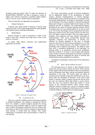 International Journal of Conceptions on Computing and Information Technology
Vol. 1, Issue. 1, November 2013; ISSN: 2345 – 9808
58 | 7 1
Scotland, during the period 1966–73 under the direction of
Donald Michie. FREDDY was able to recognize a variety of
objects and could be instructed to assemble simple artifacts,
such as a toy car, from a random heap of components.
There are basically two approaches for perception
i. Feature Extraction -
It detects some small number of features in sensory input
and passes them to their agent programand this agent program
will combine features with other information
ii. Model Based -
Sensory stimulus is used to reconstruct a model of the
world it start with a function that maps from a state of the
world to a stimulus.
In reality, both feature extraction and model-based
approaches are needed.
Figure 2. Road map of computer vision
III. LEARNING IN AI
There are a number of different forms of learning as applied
to artificial intelligence. The simplest is learning by trial and
error. For example, a simple computer program for solving
mate-in-one chess problems might try moves at random until
mate is found. The program might then store the solution with
the position so that the next time the computer encountered the
same position it would recall the solution. This simple
memorizing of individual items and procedures is known as
rote learning.
The recent extraordinary growth of artificial intelligence
and its application mainly in the development of expert
systems, practical implementations of natural language-
understanding systems, significant advances in computer vision
and speech understanding. According to psychology Learning
can be defined as the process leading to relatively permanent
behavioural change or potential behavioural change and this
definition also fits on machines. The experimental programs
developed in the course of machine learning research, current
AI systems have very less learning ability or we can say none
at all. All of their knowledge must be programmed into them.
When they contain an error, they cannot correct it on their own;
they will repeat it again and again. They can neither improve
gradually with experience nor learn domain knowledge by
experimentation. They cannot automatically generate their
algorithm, formulate new abstractions, or develop new
solutions by drawing analogies to old ones, or through
discovery and when we look at human intelligence we see that
among its most striking aspects is the ability to acquire new
knowledge, and to improve with practice. The ability to learn
from error is considered fundamental to the individual. So
learning ability is so intimately entwined with intelligence
behaviour research in AI gives us new insights and powerful
tools to study it, the new central goals for research in artificial
intelligence should be understand the nature of learning and
implementing learning capabilities in machines.
According to psychology a human learn by his experiences
in daily life.
IV. HOW A HUMAN BRAIN LEARNS?
The learning process in human is done through nervous
system this nervous system consists of neuron. These neurons
collect signals with the help of dendrites; these tiny protrusions
receive information from other neurons and transmit electrical
stimulation to the soma. The neuron sends out spikes of
electrical activity through a long, thin stand known as an axon,
which splits into thousands of branches. At the end of each
branch, a structure called a synapse converts the activity from
the axon into electrical effects that inhibit or excite activity
from the axon into electrical effects that inhibit or excite
activity in the connected neurons. When neuron receive
sufficient amount of input then it sends an electrical signal.
Learning occurs by changing the effectiveness of the synapses
so that the influence of one neuron on another changes.
Figure 3. Structure of neuron
 